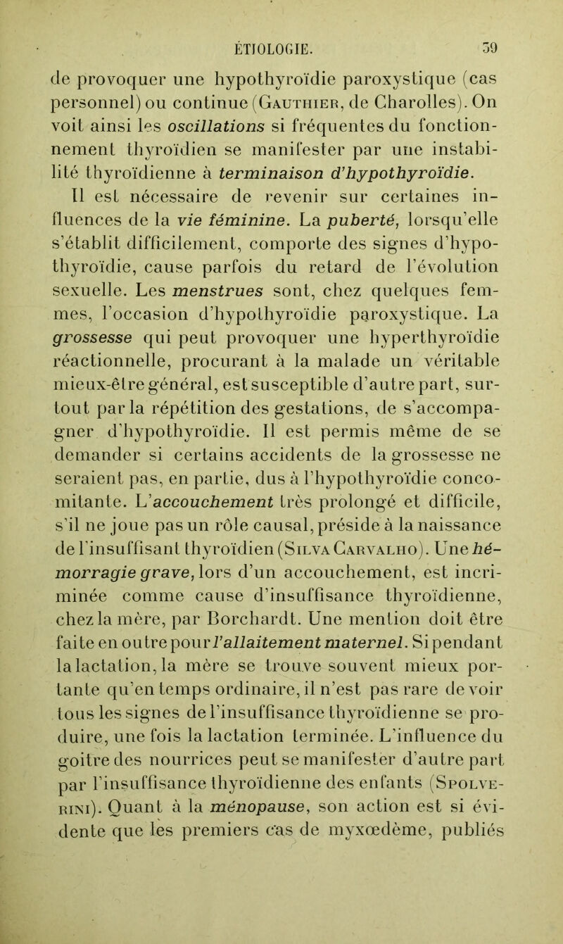 de provoquer une hypothyroïdie paroxystique (cas personnel) ou continue (Gauthier, de Charolles). On voit ainsi les oscillations si fréquentes du fonction- nement thyroïdien se manifester par une instabi- lité thyroïdienne à terminaison d’hypothyroïdie. Il est nécessaire de revenir sur certaines in- fluences de la vie féminine. La puberté, lorsqu’elle s’établit difficilement, comporte des signes d’hypo- thyroïdie, cause parfois du retard de l’évolution sexuelle. Les menstrues sont, chez quelques fem- mes, l’occasion d’hypothyroïdie paroxystique. La grossesse qui peut provoquer une hyperthyroïdie réactionnelle, procurant à la malade un véritable mieux-être général, est susceptible d’autre part, sur- tout parla répétition des gestations, de s’accompa- gner d’hypothyroïdie. Il est permis même de se demander si certains accidents de la grossesse ne seraient pas, en partie, dus à l’hypothyroïdie conco- mitante. L’accouchement très prolongé et difficile, s’il ne joue pas un rôle causal, préside à la naissance de l’insuffisant thyroïdien (Silva Garvalho). Une hé- morragie grave, lors d’un accouchement, est incri- minée comme cause d’insuffisance thyroïdienne, chez la mère, par Borchardt. Une mention doit être faite en oiilve pour l’allaitement maternel. Si pendant la lactation, la mère se trouve souvent mieux por- tante qu’en temps ordinaire, il n’est pas rare devoir tous les signes de l’insuffisance thyroïdienne se pro- duire, une fois la lactation terminée. L’influence du goitre des nourrices peut se manifester d’autre part par l’insuffisance thyroïdienne des enfants (Spolve- RiNi). Quant à la ménopause, son action est si évi- dente que les premiers cas de myxœdème, publiés