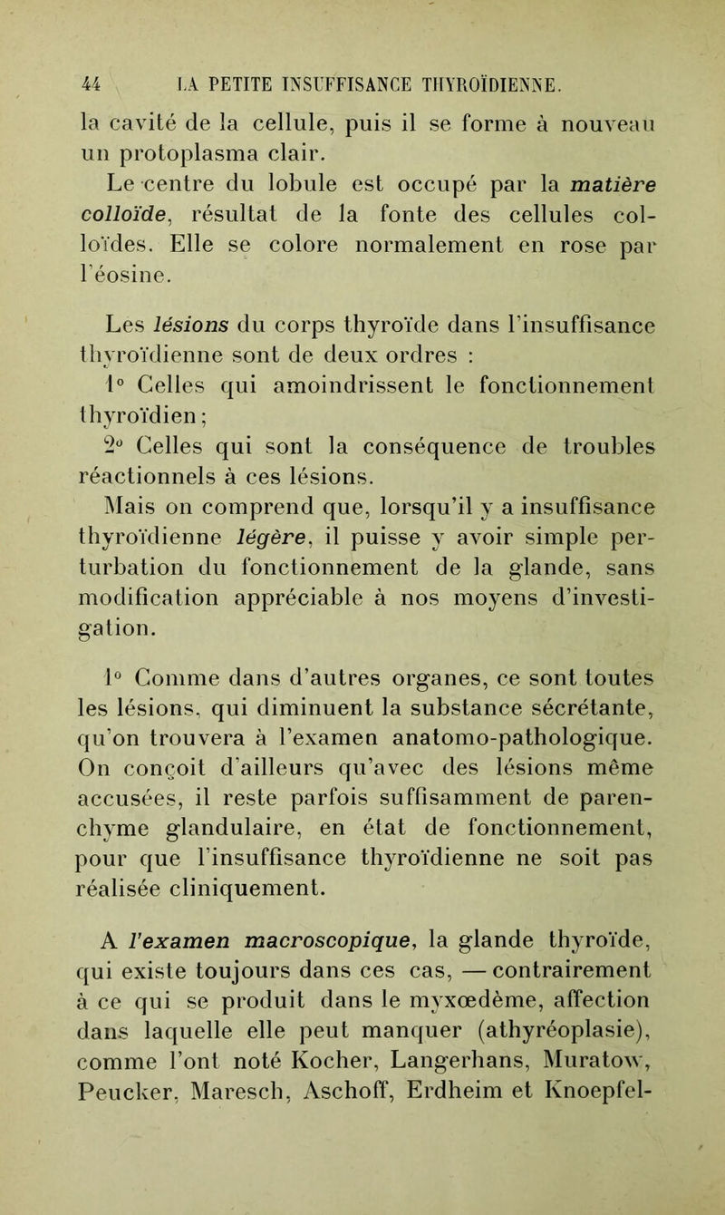 la cavité de la cellule, puis il se forme à nouveau un protoplasma clair. Le centre du lobule est occupé par la matière colloïde, résultat de la fonte des cellules col- loïdes. Elle se colore normalement en rose par Téosine. Les lésions du corps thyroïde dans l’insuffisance thyroïdienne sont de deux ordres : 1° Celles qui amoindrissent le fonctionnement thyroïdien ; 2^ Celles qui sont la conséquence de troubles réactionnels à ces lésions. Mais on comprend que, lorsqu’il y a insuffisance thyroïdienne légère, il puisse y avoir simple per- turbation du fonctionnement de la glande, sans modification appréciable à nos moyens d’investi- gation. L Comme dans d’autres organes, ce sont toutes les lésions, qui diminuent la substance sécrétante, qu’on trouvera à l’examen anatomo-pathologique. On conçoit d’ailleurs qu’avec des lésions même accusées, il reste parfois suffisamment de paren- chyme glandulaire, en état de fonctionnement, pour que l’insuffisance thyroïdienne ne soit pas réalisée cliniquement. A rexamen macroscopique, la glande thyroïde, qui existe toujours dans ces cas, —contrairement à ce qui se produit dans le myxœdème, affection dans laquelle elle peut manquer (athyréoplasie), comme l’ont noté Kocher, Langerhans, Muratow, Peucker, Maresch, Aschoff, Erdheim et Knoepfel-