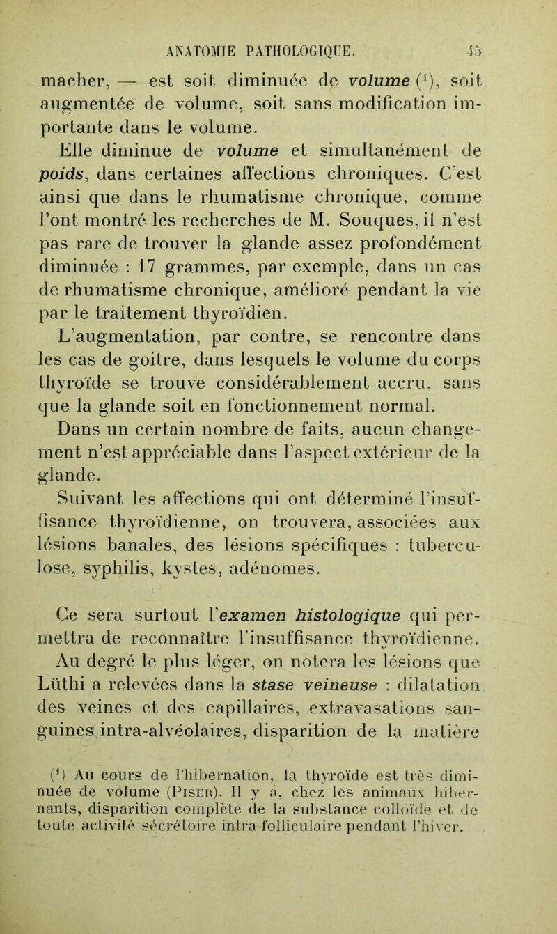 mâcher, — est soit diminuée de volume soit augmentée de volume, soit sans modification im- portante dans le volume. Elle diminue de volume et simultanément de poids, dans certaines affections chroniques. C’est ainsi que dans le rhumatisme chronique, comme l’ont montré les recherches de M. Souques, il n’est pas rare de trouver la glande assez profondément diminuée : 17 grammes, par exemple, dans un cas de rhumatisme chronique, amélioré pendant la vie par le traitement thyroïdien. L’augmentation, par contre, se rencontre dans les cas de goitre, dans lesquels le volume du corps thyroïde se trouve considérablement accru, sans que la glande soit en fonctionnement normal. Dans un certain nombre de faits, aucun change- ment n’est appréciable dans l’aspect extérieur de la glande. Suivant les affections qui ont déterminé l’insuf- fisance thyroïdienne, on trouvera, associées aux lésions banales, des lésions spécifiques : tubercu- lose, syphilis, kystes, adénomes. Ce sera surtout Vexamen histologique qui per- mettra de reconnaître l’insuffisance thyroïdienne. Au degré le plus léger, on notera les lésions que Lüthi a relevées dans la stase veineuse : dilatation des veines et des capillaires, extravasations san- guines intra-alvéolaires, disparition de la matière (b Au cours de l’hibei-nation, la thyroïde est très dimi- nuée de volume (Pisek). Il y à, chez les animaux hiber- nants, disparition complète de la substance colloïde et de toute activité sécrétoire intra-folliculaire pendant Uhiver.