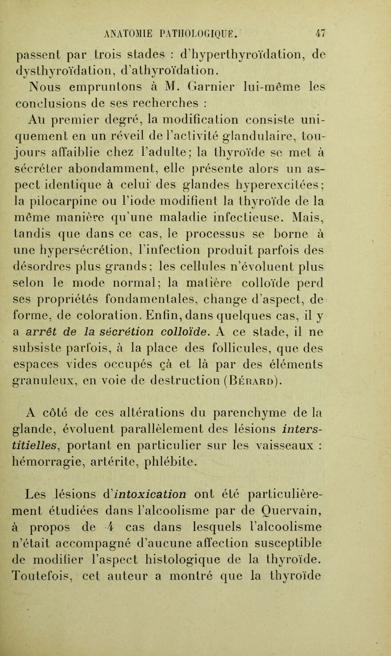 passent par trois stades : d’hyperthyroïdation, de dysthyroïdation, d’athyroïdation. Nous empruntons à M. Garnier lui-même les conclusions de ses recherches : Au premier degré, la modification consiste uni- quement en un réveil de l’activité glandulaire, tou- jours affaiblie chez l’adulte; la thyroïde se met à sécréter abondamment, elle présente alors un as- pect identique à celui’des glandes hyperexcitées ; la pilocarpine ou l’iode modifient la thyroïde de la même manière qu’une maladie infectieuse. Mais, tandis que dans ce cas, le processus se borne à une hypersécrétion, l’infection produit parfois des désordres plus grands; les cellules n’évoluent plus selon le mode normal; la matière colloïde perd ses propriétés fondamentales, change d’aspect, de forme, de coloration. Enfin, dans quelques cas, il y a arrêt de la sécrétion colloïde. A ce stade, il ne subsiste parfois, à la place des follicules, que des espaces vides occupés çà et là par des éléments granuleux, en voie de destruction (Bérard). A côté de ces altérations du parenchyme de la glande, évoluent parallèlement des lésions inters- titielles, portant en particulier sur les vaisseaux : hémorragie, artérite, phlébite. Les lésions d'intoxication ont été particulière- ment étudiées dans l’alcoolisme par de Ouervain, à propos de 4 cas dans lesquels l’alcoolisme n’était accompagné d’aucune affection susceptible de modifier l’aspect histologique de la thyroïde. Toutefois, cet auteur a montré que la thyroïde
