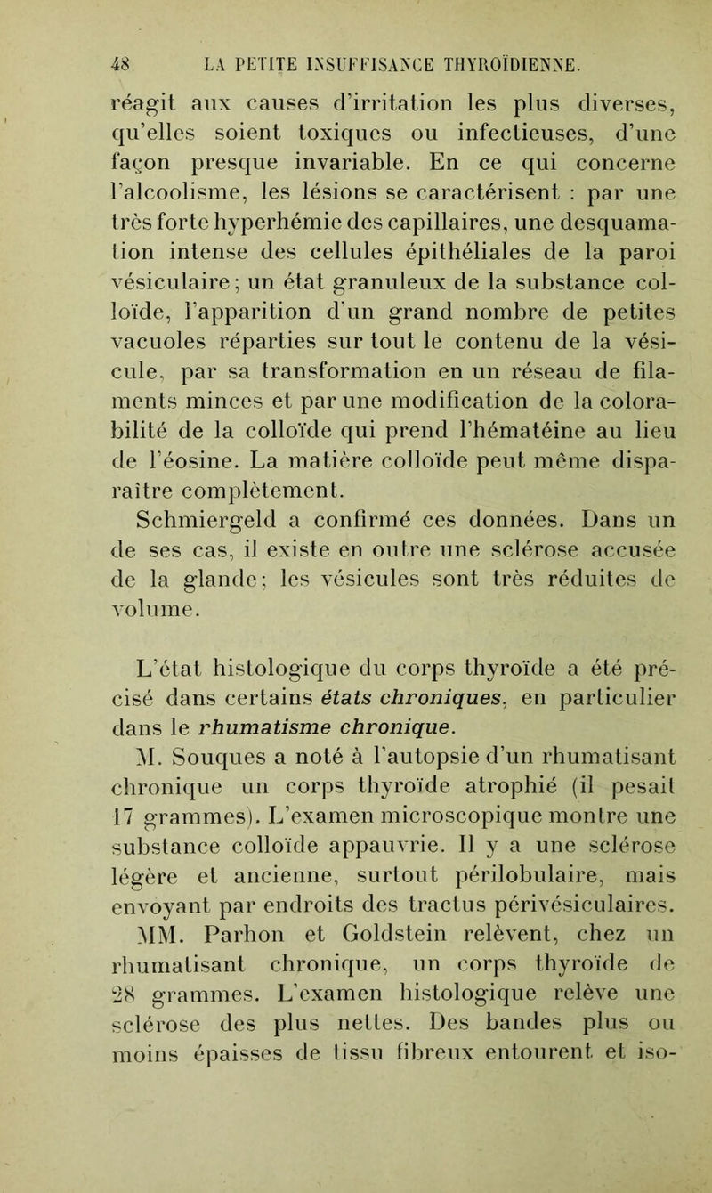 réagit aux causes d’irritation les plus diverses, qu’elles soient toxiques ou infectieuses, d’une façon presque invariable. En ce qui concerne l’alcoolisme, les lésions se caractérisent : par une très forte hyperhémie des capillaires, une desquama- tion intense des cellules épithéliales de la paroi vésiculaire ; un état granuleux de la substance col- loïde, l’apparition d’un grand nombre de petites vacuoles réparties sur tout le contenu de la vési- cule, par sa transformation en un réseau de fila- ments minces et par une modification de la colora- bilité de la colloïde qui prend l’hématéine au lieu de l’éosine. La matière colloïde peut meme dispa- raître complètement. Schmiergeld a confirmé ces données. Dans un de ses cas, il existe en outre une sclérose accusée de la glande; les vésicules sont très réduites do volume. L’état histologique du corps thyroïde a été pré- cisé dans certains états chroniques, en particulier dans le rhumatisme chronique. M. Souques a noté à l’autopsie d’un rhumatisant chronique un corps thyroïde atrophié (il pesait 17 grammes). L’examen microscopique montre une substance colloïde appauvrie. Il y a une sclérose légère et ancienne, surtout périlobulaire, mais envoyant par endroits des tractus périvésiculaires. MM. Parhon et Goldstein relèvent, chez un rhumatisant chronique, un corps thyroïde de '2X grammes. L’examen histologique relève une sclérose des plus nettes. Des bandes plus ou moins épaisses de tissu fibreux entourent et iso-