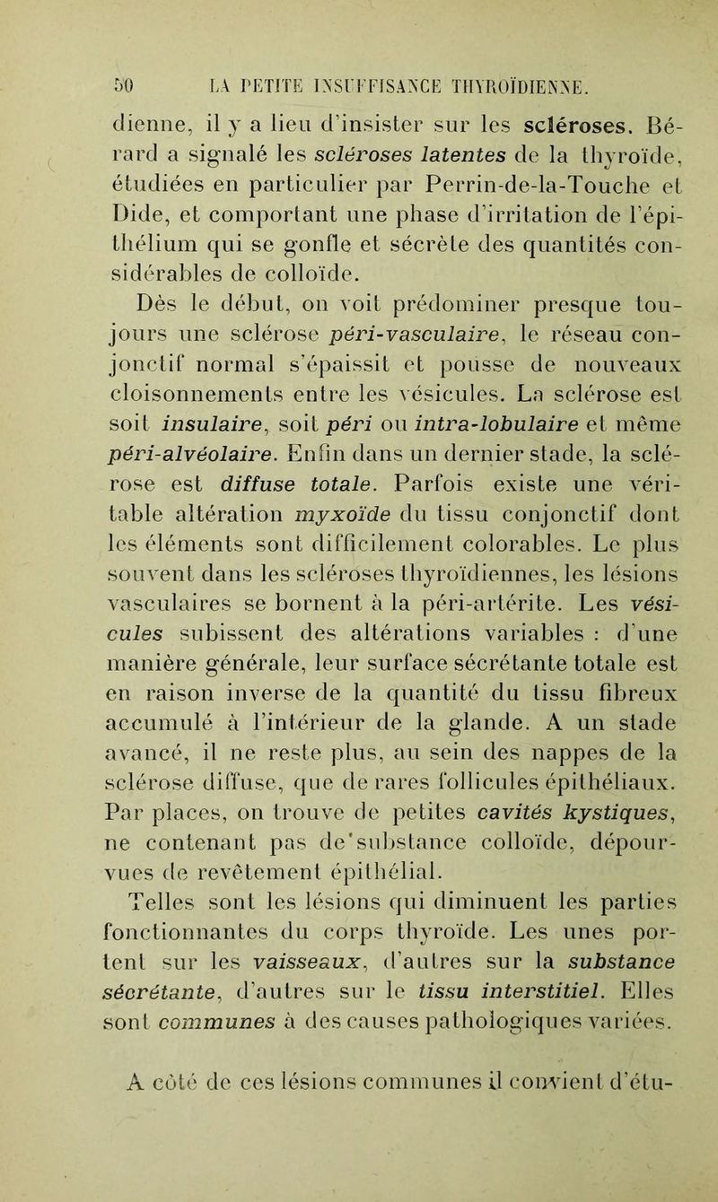 clienne, il y a lieu d’insister sur les scléroses. Bé- rard a signalé les scléroses latentes de la thyroïde, étudiées en particulier par Perrin-de-la-Touche et Dide, et comportant une phase d’irritation de l’épi- thélium qui se gonfle et sécrète des quantités con- sidérables de colloïde. Dès le début, on voit prédominer presque tou- jours une sclérose péri-vasculaire, le réseau con- jonctif normal s’épaissit et pousse de nouveaux cloisonnements entre les vésicules. Ln sclérose est soit insulaire^ soit péri ou intra-lohulaire et même péri-alvéolaire. Enfin dans un dernier stade, la sclé- rose est diffuse totale. Parfois existe une Aéri- table altération myxoïde du tissu conjonctif dont les éléments sont difficilement colorables. Le plus souvent dans les scléroses thyroïdiennes, les lésions vasculaires se bornent à la péri-artérite. Les vési- cules subissent des altérations variables : d’une manière générale, leur surface sécrétante totale est en raison inverse de la quantité du tissu fibreux accumulé à l’intérieur de la glande. A un stade avancé, il ne reste plus, au sein des nappes de la sclérose diffuse, que de rares follicules épithéliaux. Par places, on trouve de petites cavités kystiques, ne contenant pas de'substance colloïde, dépour- vues de revêtement épithélial. Telles sont les lésions qui diminuent les parties fonctionnantes du corps thyroïde. Les unes por- tent sur les vaisseaux, d’autres sur la substance sécrétante, d’autres sur le tissu interstitiel. Elles sont communes à des causes pathologiques variées. A coté de ces lésions communes il comdent d’étu-