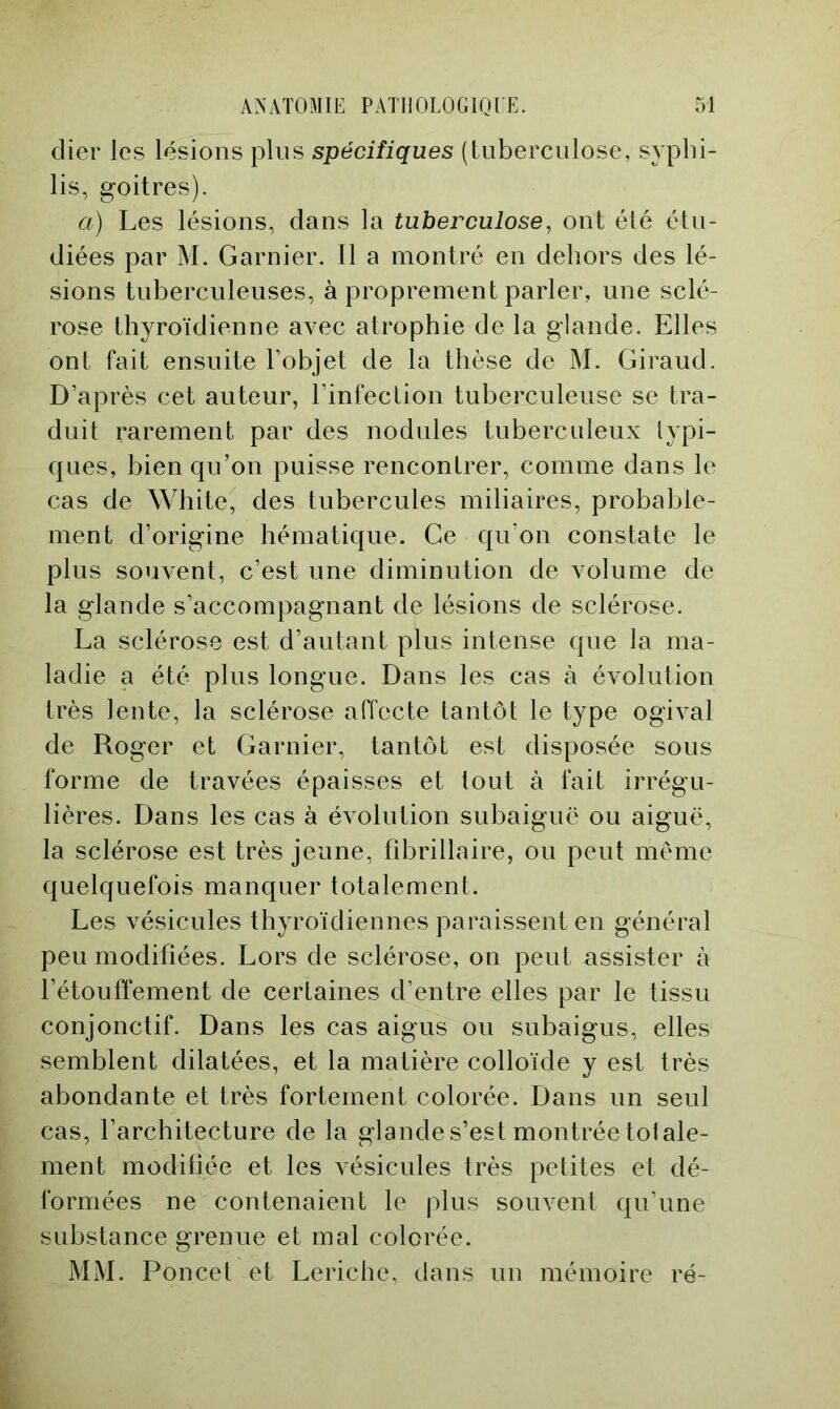 (lier les lésions pins spécifiques (tuberculose, syphi- lis, goitres). a) Les lésions, clans la tuberculose, ont été étu- diées par M. Garnier. Il a montré en dehors des lé- sions tuberculeuses, à proprement parler, une sclé- rose thyroïdienne avec atrophie de la glande. Elles ont fait ensuite l’objet de la thèse de M. Giraud. D’après cet auteur, l’infection tuberculeuse se tra- duit rarement par des nodules tuberculeux lypi- c{ues, bien qu’on puisse rencontrer, comme dans le cas de White, des tubercules miliaires, probable- ment d’origine hématique. Ce qu’on constate le plus souvent, c’est une diminution de volume de la glande s’accompagnant de lésions de sclérose. La sclérose est d’autant plus intense que la ma- ladie a été plus longue. Dans les cas à évolution très lente, la sclérose affecte tantôt le type ogival de Roger et Garnier, tantôt est disposée sous forme de travées épaisses et tout à fait irrégu- lières. Dans les cas à évolution subaiguë ou aiguë, la sclérose est très jeune, fdDrillaire, ou peut même quelquefois manquer totalement. Les vésicules thyroïdiennes paraissent en général peu modifiées. Lors de sclérose, on peut assister à l’étouffement de certaines d’entre elles par le tissu conjonctif. Dans les cas aigus ou subaigus, elles semblent dilatées, et la matière colloïde y est très abondante et très fortement colorée. Dans un seul cas, l’architecture de la glande s’est montrée toiale- ment modiliée et les vésicules très petites el dé- formées ne contenaient le plus souvent qu’une substance grenue et mal colorée. MM. Poucet et Leriche, dans un mémoire ré-