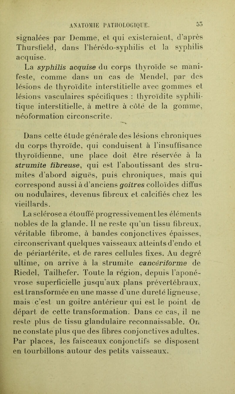 signalées par Demme, et qui existeraient, d’après Thursfield, dans l’hérédo-syphilis et la syphilis acquise. La syphilis acquise du corps thyroïde se mani- feste, comme dans un cas de Mendel, par des lésions de thyroïdite interstitielle avec gommes et lésions vasculaires spécifiques : thyroïdite syphili- tique interstitielle, à mettre à côté de la gomme, néoformation circonscrite. Dans cette étude générale des lésions chroniques du corps thyroïde, qui conduisent à l’insuffisance thyroïdienne, une place doit être réserA^ée à la strumite fibreuse, qui est l’aboutissant des stru- mites d’abord aiguës, puis chroniques, mais qui correspond aussi à d’anciens goitres colloïdes diffus ou nodulaires, devenus fibreux et calcifiés chez les AÛeillards. La sclérose a étouffé progressivement les éléments nobles de la glande. Il ne reste qu’un tissu fibreux, véritable fibrome, à bandes conjonctives épaisses, circonscrivant quelques vaisseaux atteints d’endo et de périartérite, eide rares cellules fixes. Au degré ultime, on arrive à la strumite cancériforme de Riedel, Tailhefer. Toute la région, depuis l’aponé- vrose superficielle jusqu’aux plans prévertébraux, est transformée en une masse d’une dureté ligneuse, mais c’est un goitre antérieur qui est le point de départ de cette transformation. Dans ce cas, il ne reste plus de tissu glandulaire reconnaissable. On ne constate plus que des fibres conjonctives adultes. Par places, les faisceaux conjonctifs se disposent en tourbillons autour des petits vaisseaux.