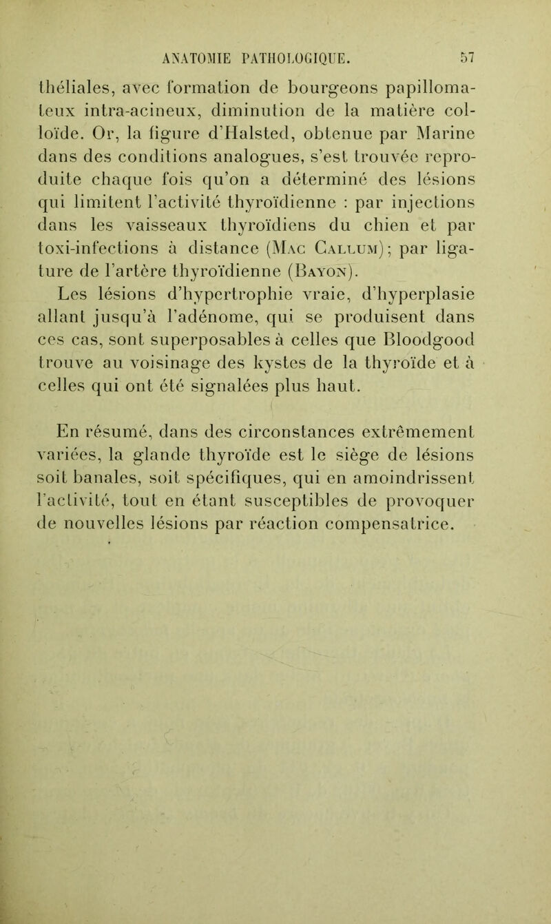 théliales, avec formation de bourgeons papilloma- leiix intra-acineux, diminution de la matière col- loïde. Or, la figure d’Halsted, obtenue par Marine dans des conditions analogues, s’est trouvée repro- duite chaque fois qu’on a déterminé des lésions qui limitent l’activité thyroïdienne : par injections dans les vaisseaux thyroïdiens du chien et par toxi-infections à distance (Mac Callum); par liga- ture de l’artère thyroïdienne (Bai^n). Les lésions d’hypertrophie vraie, d’hyperplasie allant jusqu’à l’adénome, qui se produisent dans ces cas, sont superposables à celles que Bloodgood trouve au voisinage des kystes de la thyroïde et à celles qui ont été signalées plus haut. En résumé, dans des circonstances extrêmement variées, la glande thyroïde est le siège de lésions soit banales, soit spécifiques, qui en amoindrissent l’aclivité, tout en étant susceptibles de provoquer de nouvelles lésions par réaction compensatrice.
