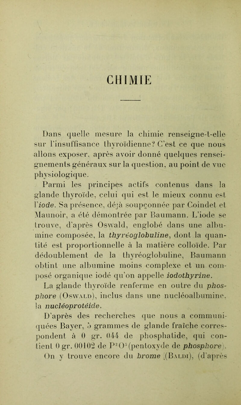 CHIMIE Dans quelle mesure la chimie renseigne-t-elle sur rinsuffisance thyroïdienne? C’est ce que nous allons exposer, après avoir donné quelques rensei- gnements généraux sur la question, au point de vue physiologique. Parmi les principes actifs contenus dans la glande thyroïde, celui qui est le mieux connu est l’iode. Sa présence, déjà soupçonnée par Coindet et Maunoir, a été démontrée par Baumann. L’iode se trouve, d'après Oswald, englobé dans une albu- mine composée, la thyréoglobuline, dont la quan- tité est proportionnelle à la matière colloïde. Par dédoublement de la thyréoglobuline, I^aumann obtint une albumine moins complexe et un com- posé organique iodé qu’on appelle iodothyrine. La glande thyroïde renferme en outre du phos- phore (Oswald), inclus dans une nucléoalbumine, la nucléoprotéide. D’après des recherches que nous a communi- <{uées Bayer, 5 grammes de glande fraîche corres- pondent à 0 gr. 044 de phosphatide, qui con- tient 0 gr. 00102 de PH3 ’(pentoxyde de phosphore). On y trouve encore du brome ,(Baldi), (d'après