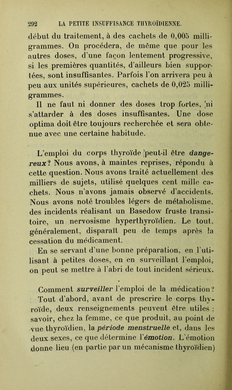 début du traitement, à des cachets de 0,005 milli- grammes. On procédera, de même que pour les autres doses, d’une façon lentement progressive, si les premières quantités, d’ailleurs bien suppor- tées, sont insuffisantes. Parfois l’on arrivera peu à peu aux unités supérieures, cachets de 0,025 milli- grammes. Il ne faut ni donner des doses trop fortes, 'ni s’attarder à des doses insuffisantes. Une dose optima doit être toujours recherchée et sera obte- nue avec une certaine habitude. L’emploi du corps thyroïde [peut-il être dange- reuxl Nous avons, à maintes reprises, répondu à cette question. Nous avons traité actuellement des milliers de sujets, utilisé quelques cent mille ca- chets. Nous n’avons jamais observé d’accidents. Nous avons noté troubles légers de métabolisme, des incidents réalisant un Basedow fruste transi- toire, un nervosisme hyperthyroïdien. Le tout, généralement, disparaît peu de temps après la cessation du médicament. En se servant d’une bonne préparation, en l’uti- lisant à petites doses, en en surveillant l’emploi, on peut se mettre à l’abri de tout incident sérieux. Comment surveiiier l’emploi de la médication? Tout d’abord, avant de prescrire le corps thy- roïde, deux renseignements peuvent être utiles : savoir, chez la femme, ce que produit, au point de vue thyroïdien, la période menstruelle et, dans les deux sexes, ce que détermine Vémotion. L’émotion donne lieu (en partie par un mécanisme thyroïdien)