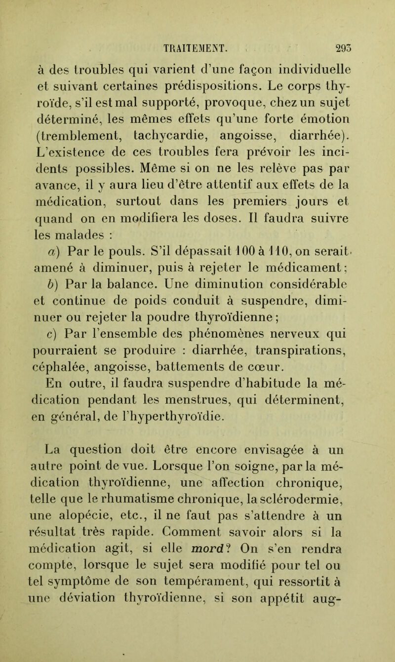 à des troubles qui varient d’une façon individuelle et suivant certaines prédispositions. Le corps thy- roïde, s’il est mal supporté, provoque, chez un sujet déterminé, les mêmes effets qu’une forte émotion (tremblement, tachycardie, angoisse, diarrhée). L’existence de ces troubles fera prévoir les inci- dents possibles. Même si on ne les relève pas par avance, il y aura lieu d’être attentif aux effets de la médication, surtout dans les premiers jours et quand on en modifiera les doses. Il faudra suivre les malades ; a) Par le pouls. S’il dépassait 100 à 110, on serait- amené à diminuer, puis à rejeter le médicament; b) Par la balance. Une diminution considérable et continue de poids conduit à suspendre, dimi- nuer ou rejeter la poudre thyroïdienne ; c) Par l’ensemble des phénomènes nerveux qui pourraient se produire : diarrhée, transpirations, céphalée, angoisse, battements de cœur. En outre, il faudra suspendre d’habitude la mé- dication pendant les menstrues, qui déterminent, en général, de l’hyperthyroïdie. La question doit être encore envisagée à un autre point de vue. Lorsque l’on soigne, parla mé- dication thyroïdienne, une affection chronique, telle que le rhumatisme chronique, la sclérodermie, une alopécie, etc., il ne faut pas s’attendre à un résultat très rapide. Comment savoir alors si la médication agit, si elle mord? On s’en rendra compte, lorsque le sujet sera modifié pour tel ou tel symptôme de son tempérament, qui ressortit à une déviation thyroïdienne, si son appétit aug-