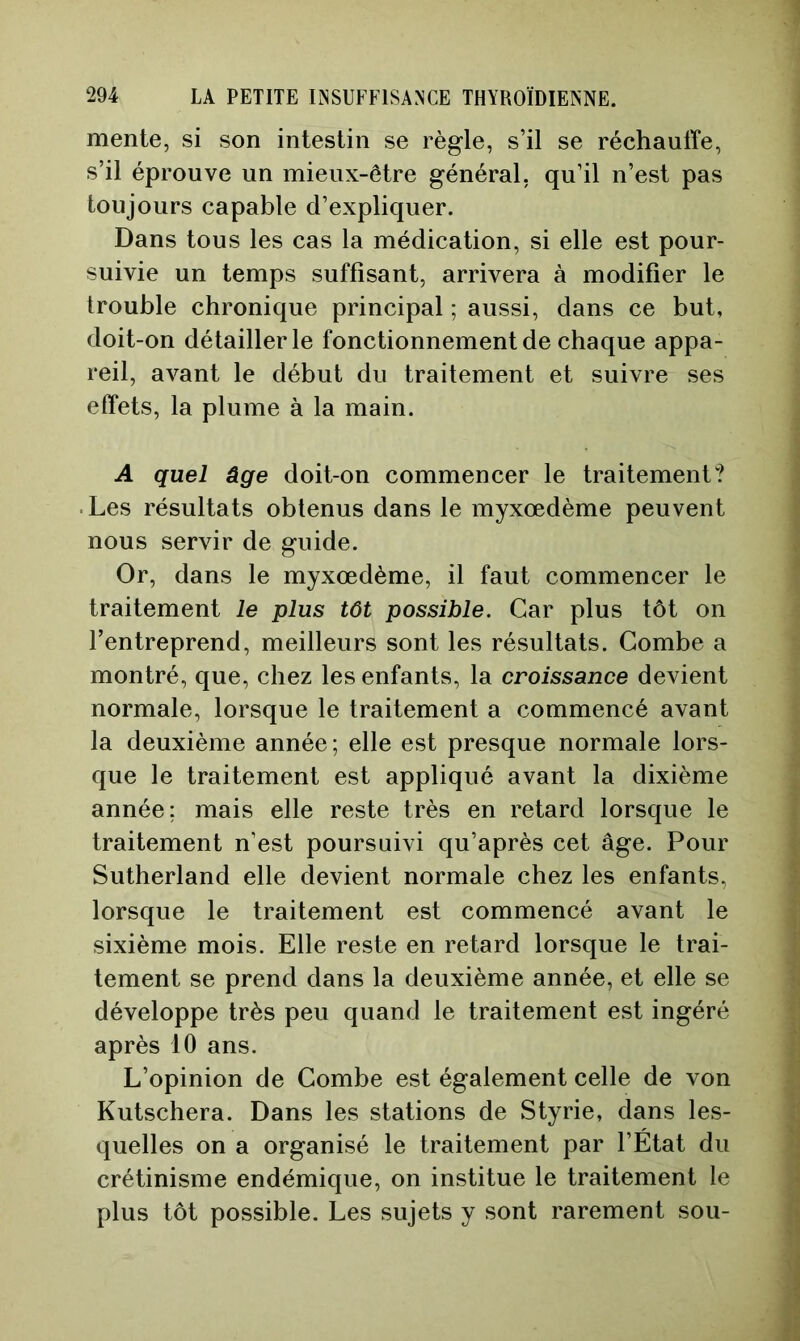 mente, si son intestin se règle, s’il se réchauffe, s’il éprouve un mieux-être général, qu’il n’est pas toujours capable d’expliquer. Dans tous les cas la médication, si elle est pour- suivie un temps suffisant, arrivera à modifier le trouble chronique principal ; aussi, dans ce but, doit-on détaillerie fonctionnement de chaque appa- reil, avant le début du traitement et suivre ses effets, la plume à la main. A quel âge doit-on commencer le traitement? Les résultats obtenus dans le myxœdème peuvent nous servir de guide. Or, dans le myxœdème, il faut commencer le traitement le plus tôt possible. Car plus tôt on l’entreprend, meilleurs sont les résultats. Combe a montré, que, chez les enfants, la croissance devient normale, lorsque le traitement a commencé avant la deuxième année; elle est presque normale lors- que le traitement est appliqué avant la dixième année; mais elle reste très en retard lorsque le traitement n’est poursuivi qu’après cet âge. Pour Sutherland elle devient normale chez les enfants, lorsque le traitement est commencé avant le sixième mois. Elle reste en retard lorsque le trai- tement se prend dans la deuxième année, et elle se développe très peu quand le traitement est ingéré après 10 ans. L’opinion de Combe est également celle de von Kutschera. Dans les stations de Styrie, dans les- quelles on a organisé le traitement par l’État du crétinisme endémique, on institue le traitement le plus tôt possible. Les sujets y sont rarement sou-