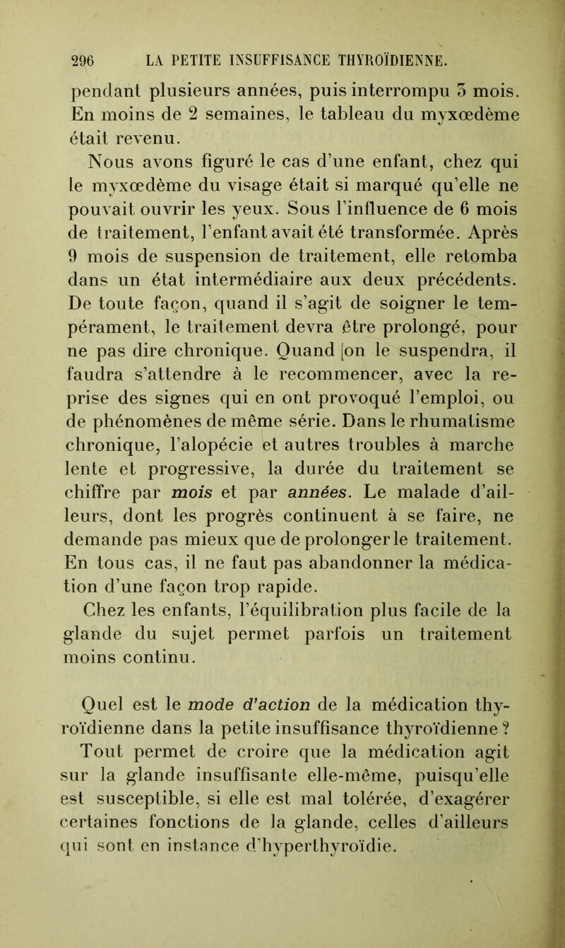 pendant plusieurs années, puis interrompu o mois. En moins de 2 semaines, le tableau du myxœdème était revenu. Nous avons figuré le cas d’une enfant, chez qui le myxœdème du visage était si marqué qu’elle ne pouvait ouvrir les yeux. Sous l’influence de 6 mois de traitement, l’enfant avait été transformée. Après 9 mois de suspension de traitement, elle retomba dans un état intermédiaire aux deux précédents. De toute façon, quand il s’agit de soigner le tem- pérament, le traitement devra être prolongé, pour ne pas dire chronique. Quand [on le suspendra, il faudra s’attendre à le recommencer, avec la re- prise des signes qui en ont provoqué l’emploi, ou de phénomènes de même série. Dans le rhumatisme chronique, l’alopécie et autres troubles à marche lente et progressive, la durée du traitement se chiffre par mois et par années. Le malade d’ail- leurs, dont les progrès continuent à se faire, ne demande pas mieux que de prolonger le traitement. En tous cas, il ne faut pas abandonner la médica- tion d’une façon trop rapide. Chez les enfants, l’équilibration plus facile de la glande du sujet permet parfois un traitement moins continu. Quel est le mode d’action de la médication thy- roïdienne dans la petite insuffisance thyroïdienne ? Tout permet de croire que la médication agit sur la glande insuffisante elle-même, puisqu’elle est susceptible, si elle est mal tolérée, d’exagérer certaines fonctions de la glande, celles d’ailleurs qui sont en instance d’hyperthyroïdie.