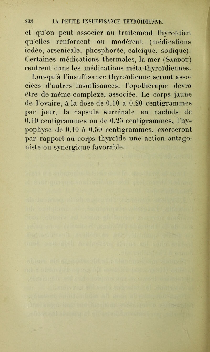 et qu’on peut associer au traitement thyroïdien qu’elles renforcent ou modèrent (médications iodée, arsenicale, phosphorée, calcique, sodique). Certaines médications thermales, la mer (Sardou) rentrent dans les médications méta-thyroïdiennes. Lorsqu'à l’insuffisance thyroïdienne seront asso- ciées d’autres insuffisances, l’opothérapie devra être de même complexe, associée. Le corps jaune de l’ovaire, à la dose de 0,10 à 0,20 centigrammes par jour, la capsule surrénale en cachets de 0,10 centigrammes ou de 0,25 centigrammes, l’hy- pophyse de 0,10 à 0,50 centigrammes, exerceront par rapport au corps thyroïde une action antago- niste ou synergique favorable.