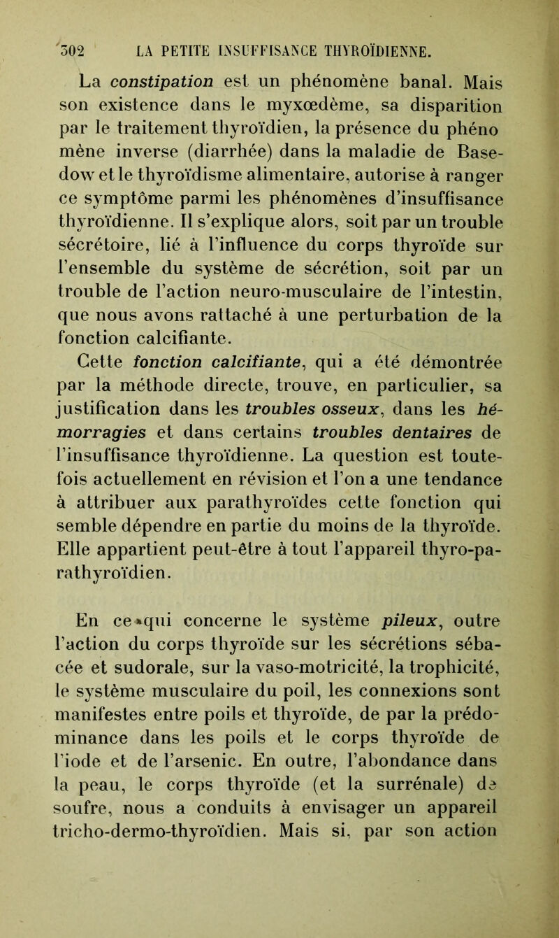La constipation est un phénomène banal. Mais son existence dans le myxœdème, sa disparition par le traitement thyroïdien, la présence du phéno mène inverse (diarrhée) dans la maladie de Base- dow et le thyroïdisme alimentaire, autorise à ranger ce symptôme parmi les phénomènes d’insuffisance thyroïdienne. Il s’explique alors, soit par un trouble sécrétoire, lié à l’influence du corps thyroïde sur l’ensemble du système de sécrétion, soit par un trouble de l’action neuro-musculaire de l’intestin, que nous avons rattaché à une perturbation de la fonction calcifiante. Cette fonction calcifiante, qui a été démontrée par la méthode directe, trouve, en particulier, sa justification dans les troubles osseux, dans les hé- morragies et dans certains troubles dentaires de l’insuffisance thyroïdienne. La question est toute- fois actuellement en révision et l’on a une tendance à attribuer aux parathyroïdes cette fonction qui semble dépendre en partie du moins de la thyroïde. Elle appartient peut-être à tout l’appareil thyro-pa- rathyroïdien. En ce»qui concerne le système pileux, outre l’action du corps thyroïde sur les sécrétions séba- cée et sudorale, sur la vaso-motricité, la trophicité, le système musculaire du poil, les connexions sont manifestes entre poils et thyroïde, de par la prédo- minance dans les poils et le corps thyroïde de l’iode et de l’arsenic. En outre, l’abondance dans la peau, le corps thyroïde (et la surrénale) de soufre, nous a conduits à envisager un appareil tricho-dermo-thyroïdien. Mais si, par son action