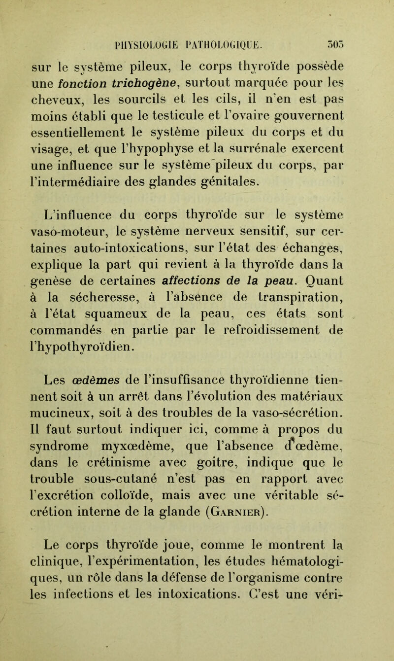 sur le système pileux, le corps thyroïde possède une fonction trichogène, surtout marquée pour les cheveux, les sourcils et les cils, il n'en est pas moins établi que le testicule et l’ovaire gouvernent essentiellement le système pileux du corps et du visage, et que l’hypophyse et la surrénale exercent une influence sur le système'pileux du corps, par l’intermédiaire des glandes génitales. L’influence du corps thyroïde sur le système vaso-moteur, le système nerveux sensitif, sur cer- taines auto-intoxications, sur l’état des échanges, explique la part qui revient à la thyroïde dans la genèse de certaines affections de la peau. Quant à la sécheresse, à l’absence de transpiration, à l’état squameux de la peau, ces états sont commandés en partie par le refroidissement de l’hypothyroïdien. Les œdèmes de l’insuffisance thyroïdienne tien- nent soit à un arrêt dans l’évolution des matériaux mucineux, soit à des troubles de la vaso-sécrétion. Il faut surtout indiquer ici, comme à propos du syndrome myxœdème, que l’absence (fœdème, dans le crétinisme avec goitre, indique que le trouble sous-cutané n’est pas en rapport avec l’excrétion colloïde, mais avec une véritable sé- crétion interne de la glande (Garnier). Le corps thyroïde joue, comme le montrent la clinique, l’expérimentation, les études hématologi- ques, un rôle dans la défense de l’organisme contre les infections et les intoxications. C’est une véri-
