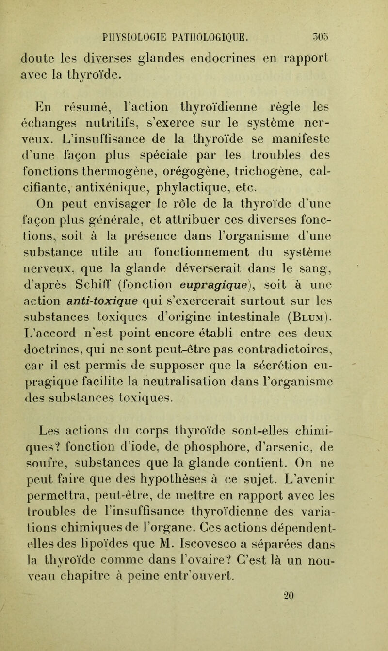 doute les diverses glandes endocrines en rapport avec la thyroïde. En résumé, l’action thyroïdienne règle les échanges nutritifs, s’exerce sur le système ner- veux. L’insuffisance de la thyroïde se manifeste d’une façon plus spéciale par les troubles des fonctions thermogène, orégogène, trichogène, cal- cifiante, antixénique, phylactique, etc. On peut envisager le rôle de la thyroïde d’une façon plus générale, et attribuer ces diverses fonc- tions, soit à la présence dans l’organisme d’une substance utile au fonctionnement du système nerveux, que la glande déverserait dans le sang, d’après Schiff (fonction eupragique), soit à une action anti-toxique qui s’exercerait surtout sur les substances toxiques d’origine intestinale (Blum). L’accord n’est point encore établi entre ces deux doctrines, qui ne sont peut-être pas contradictoires, car il est permis de supposer que la sécrétion eu- pragique facilite la neutralisation dans l’organisme des substances toxiques. Les actions du corps thyroïde sont-elles chimi- ques? fonction d’iode, de phosphore, d’arsenic, de soufre, substances que la glande contient. On ne peut faire que des hypothèses à ce sujet. L’avenir permettra, peut-être, de mettre en rapport avec les troubles de l’insuffisance thyroïdienne des varia- tions chimiques de l’organe. Ces actions dépendent- elles des lipoïdes que M. Iscovesco a séparées dans la thyroïde comme dans l’ovaire? C’est là un nou- veau chapitre à peine entrouvert. ‘20