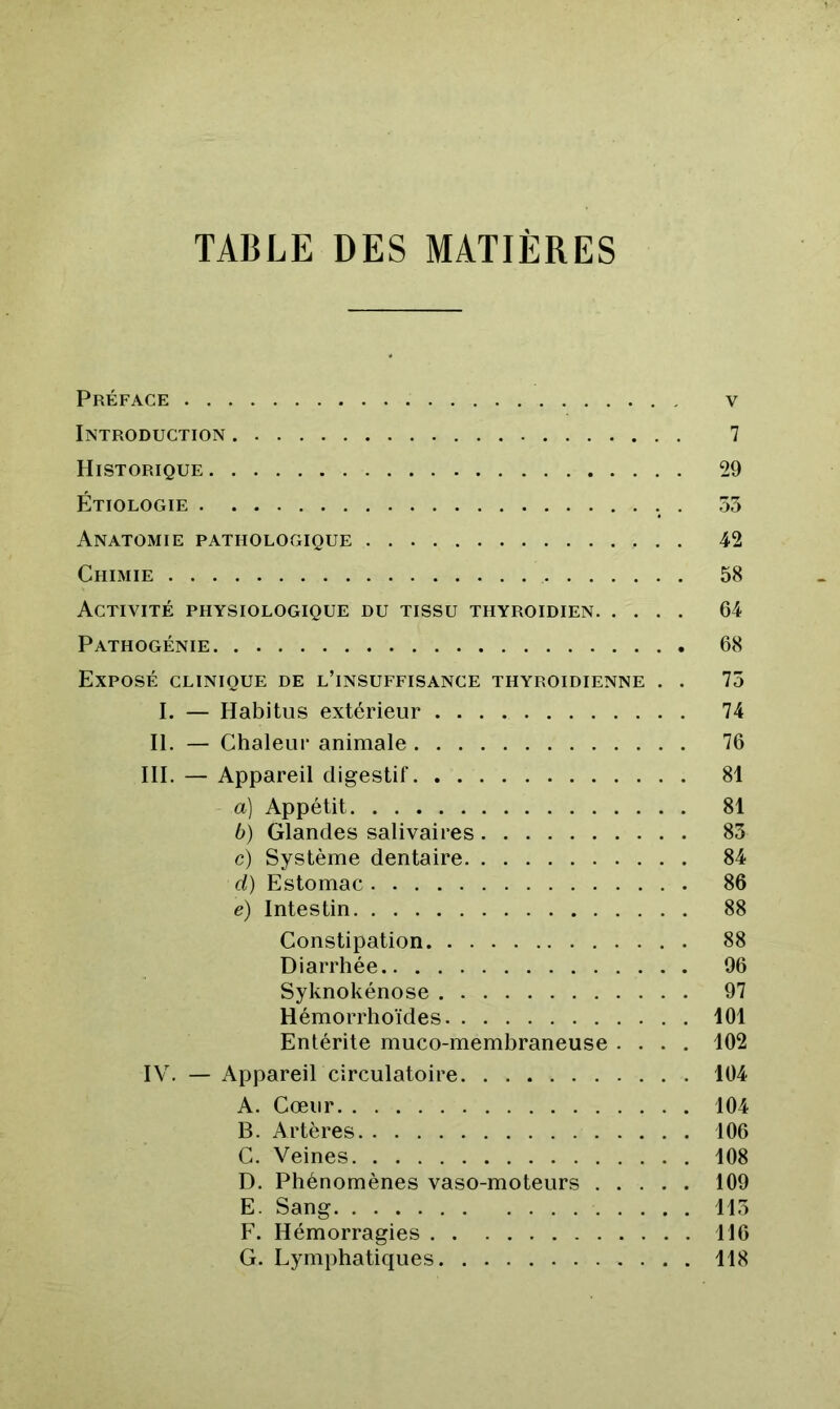 TABLE DES MATIÈRES Préface v Introduction 7 Historique 29 Étiologie . 53 Anatomie pathologique 42 Chimie 58 Activité physiologique du tissu thyroïdien 64 Pathogénie 68 Exposé clinique de l’insuffisance thyroïdienne , . 75 I. — Habitus extérieur 74 H. — Chaleur animale 76 III. — Appareil digestif 81 a) Appétit 81 b) Glandes salivaires 83 c) Système dentaire 84 ci) Estomac 86 e) Intestin 88 Constipation 88 Diarrhée 96 Syknokénose 97 Hémorrhoïdes 101 Entérite muco-membraneuse .... 102 IV. — Appareil circulatoire 104 A. Cœur 104 B. Artères 106 C. Veines 108 D. Phénomènes vaso-moteurs 109 E. Sang 115 F. Hémorragies 116 G. Lymphatiques 118