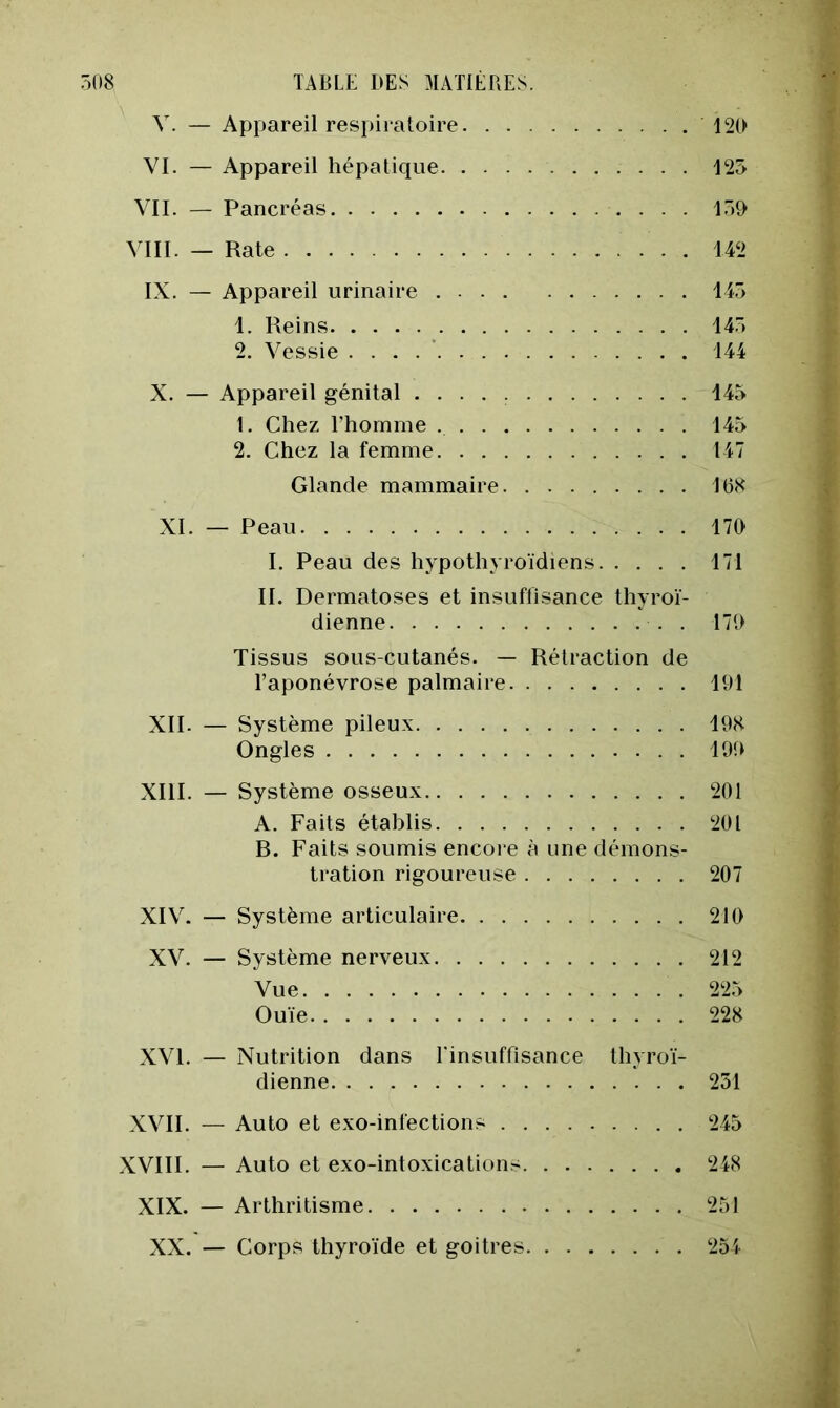 V. — Appareil respiratoire 12D VI. — Appareil hépatique 125 VIL — Pancréas 15Ç> VIII. — Rate 142 IX. — Appareil urinaire 145 1. Reins 145 2. Vessie . . . . ’ 144 X. — Appareil génital 145 1. Chez l’hornme 145 2. Chez la femme 147 Glande mammaire 16K XI. — Peau 17D I. Peau des hypothyroïdiens 171 IL Dermatoses et insuffisance thyroï- dienne . 171) Tissus sous-cutanés. — Rétraction de l’aponévrose palmaire 191 XII. — Système pileux 19H Ongles 199 XIII. — Système osseux 201 A. Faits établis 201 B. Faits soumis encore à une démons- tration rigoureuse 207 XIV. — Système articulaire 210 XV. — Système nerveux 212 Vue 225 Ouïe 228 XVI. — Nutrition dans Einsuffisance thyroï- dienne 251 XVII. — Auto et exo-infections 245 XVIII. — Auto et exo-intoxications 248 XIX. — Arthritisme 251 XX. — Corps thyroïde et goitres 254