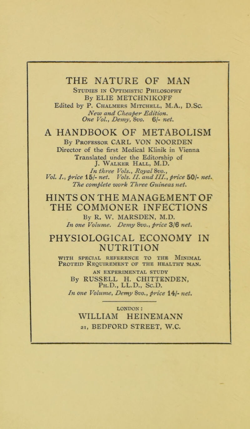 THE NATURE OF MAN Studies in Optimistic Philosophy By ELIE METCHNIKOFF Edited by P. Chalmers Mitchell, M.A., D.Sc. New and Cheaper Edition. One Vol., Demy, 8vo. 61- net. A HANDBOOK OF METABOLISM By Professor CARL VON NOORDEN Director of the first Medical Klinik in Vienna Translated under the Editorship of J. Walker Hall, M.D, In three Vols., Royal irvo., Vol, I,, price 15/- net. Vols. II. and III., price 50/- net. The complete work Three Guineas net, HINTS ON THE MANAGEMENT OF THE COMMONER INFECTIONS By R. W. MARSDEN, M.D. In one Volume, Demy price 3/6 net, PHYSIOLOGICAL ECONOMY IN NUTRITION WITH special reference to the Minimal Proteid Requirement of the healthy man. AN experimental study By RUSSELL H. CHITTENDEN, Ph.D., LL.D., Sc.D. In one Volume, Demy 8vo,, price 14/- net. LONDON: WILLIAM HEINEMANN 21, BEDFORD STREET, W.C.