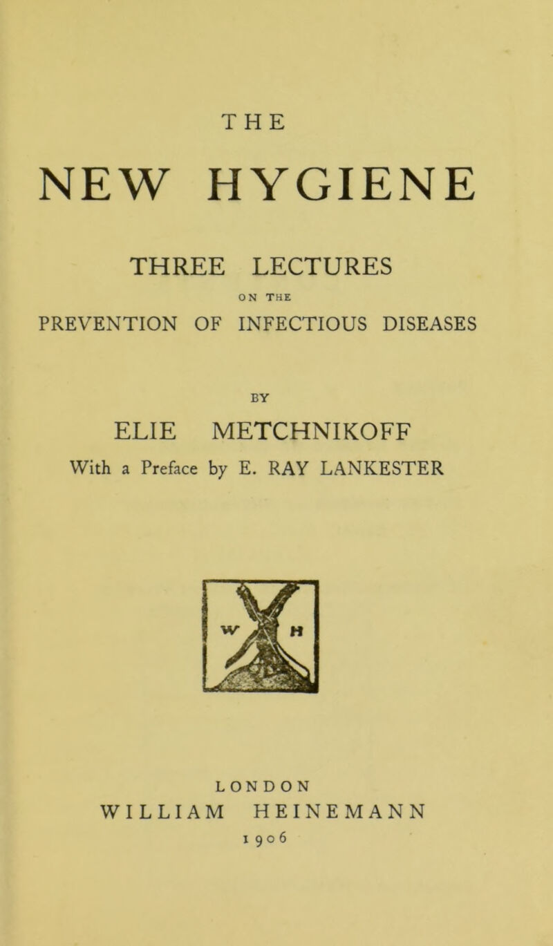 THE NEW HYGIENE THREE LECTURES ON THE PREVENTION OF INFECTIOUS DISEASES BV ELIE METCHNIKOFF With a Preface by E. RAY LANKESTER LONDON WILLIAM HEINEMANN 1906