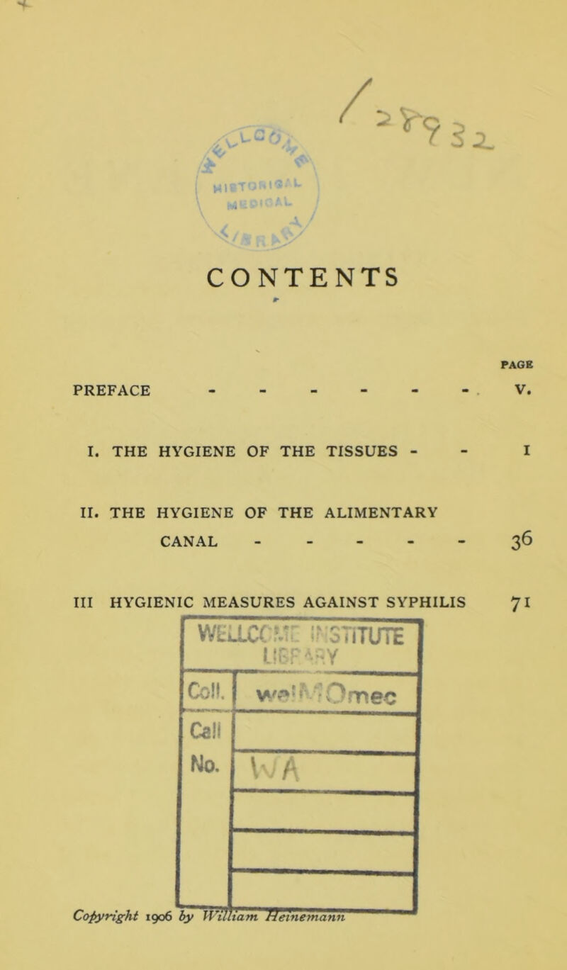 :2_ CONTENTS PAGE PREFACE V. I. THE HYGIENE OF THE TISSUES - - I II. THE HYGIENE OF THE ALIMENTARY CANAL ----- 36 III HYGIENIC MEASURES AGAINST SYPHILIS 71 WLLLC(^:r irSTiTUTE Coll. Call No. A Copyright 1906 hy WiUiam^ffeinemann