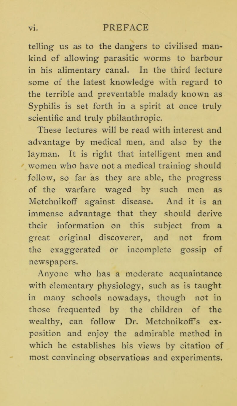 telling us as to the dangers to civilised man- kind of allowing parasitic worms to harbour in his alimentary canal. In the third lecture some of the latest knowledge with regard to the terrible and preventable malady known as Syphilis is set forth in a spirit at once truly scientific and truly philanthropic. These lectures will be read with interest and advantage by medical men, and also by the layman. It Is right that intelligent men and women who have not a medical training should follow, so far as they are able, the progress of the warfare waged by such men as Metchnikoflf against disease. And it Is an Immense advantage that they should derive their information on this subject from a great original discoverer, and not from the exaggerated or Incomplete gossip of newspapers. Anyone who has a moderate acquaintance with elementary physiology, such as is taught in many schools nowadays, though not in those frequented by the children of the wealthy, can follow Dr. MetchnikofTs ex- position and enjoy the admirable method in which he establishes his views by citation of most convincing observations and experiments.