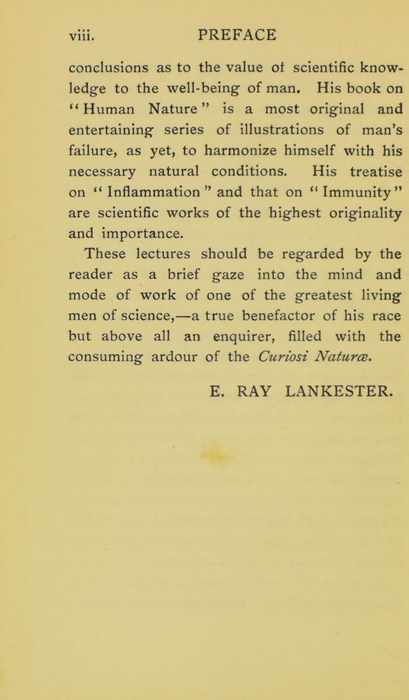 conclusions as to the value ot scientific know- ledge to the well-being of man. His book on “Human Nature” is a most original and entertaining series of illustrations of man’s failure, as yet, to harmonize himself with his necessary natural conditions. His treatise on “ Inflammation ” and that on “ Immunity” are scientific works of the highest originality and importance. These lectures should be regarded by the reader as a brief gaze into the mind and mode of work of one of the greatest living men of science,—a true benefactor of his race but above all an enquirer, filled with the consuming ardour of the Curiosi Natures. E. RAY LANKESTER.