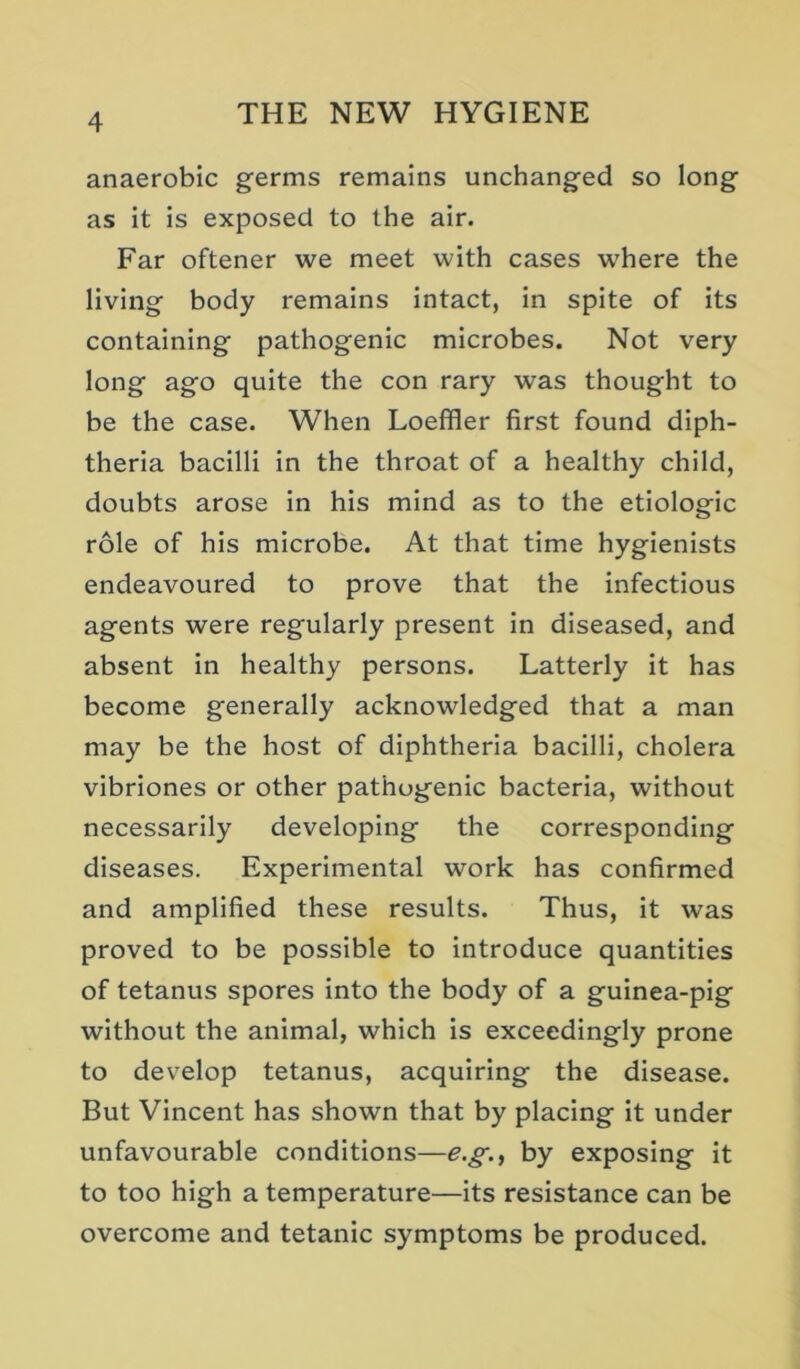 anaerobic germs remains unchanged so long as it is exposed to the air. Far oftener we meet with cases where the living body remains intact, in spite of its containing pathogenic microbes. Not very long ago quite the con rary was thought to be the case. When Loeffler first found diph- theria bacilli in the throat of a healthy child, doubts arose In his mind as to the etiologic role of his microbe. At that time hygienists endeavoured to prove that the infectious agents were regularly present in diseased, and absent In healthy persons. Latterly it has become generally acknowledged that a man may be the host of diphtheria bacilli, cholera vibriones or other pathogenic bacteria, without necessarily developing the corresponding diseases. Experimental work has confirmed and amplified these results. Thus, it was proved to be possible to introduce quantities of tetanus spores Into the body of a guinea-pig without the animal, which is exceedingly prone to develop tetanus, acquiring the disease. But Vincent has shown that by placing it under unfavourable conditions—e.g., by exposing it to too high a temperature—its resistance can be overcome and tetanic symptoms be produced.