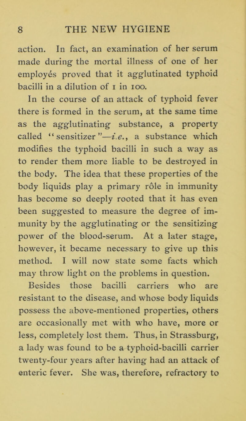 action. In fact, an examination of her serum made during the mortal illness of one of her employes proved that it agglutinated typhoid bacilli in a dilution of i in loo. In the course of an attack of typhoid fever there is formed in the serum, at the same time as the agglutinating substance, a property called “sensitizer”—i.e., a substance which modifies the typhoid bacilli in such a way as to render them more liable to be destroyed in the body. The idea that these properties of the body liquids play a primary role in immunity has become so deeply rooted that it has even been suggested to measure the degree of Im- munity by the agglutinating or the sensitizing power of the blood-serum. At a later stage, however, it became necessary to give up this method. I will now state some facts which may throw light on the problems in question. Besides those bacilli carriers who are resistant to the disease, and whose body liquids possess the above-mentioned properties, others are occasionally met with who have, more or less, completely lost them. Thus, in Strassburg, a lady was found to be a typhoid-bacilli carrier twenty-four years after having had an attack of enteric fever. She was, therefore, refractory to