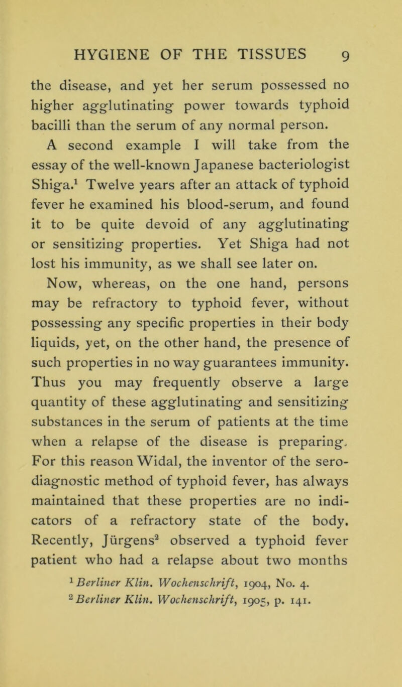 the disease, and yet her serum possessed no higher agglutinating power towards typhoid bacilli than the serum of any normal person. A second example I will take from the essay of the well-known Japanese bacteriologist Shiga.^ Twelve years after an attack of typhoid fever he examined his blood-serum, and found it to be quite devoid of any agglutinating or sensitizing properties. Yet Shiga had not lost his immunity, as we shall see later on. Now, whereas, on the one hand, persons may be refractory to typhoid fever, without possessing any specific properties in their body liquids, yet, on the other hand, the presence of such properties in no way guarantees immunity. Thus you may frequently observe a large quantity of these agglutinating and sensitizing substances in the serum of patients at the time when a relapse of the disease is preparing. For this reason Widal, the inventor of the sero- diagnostic method of typhoid fever, has always maintained that these properties are no indi- cators of a refractory state of the body. Recently, Jiirgens^ observed a typhoid fever patient who had a relapse about two months ^ Berliner Klin. Wochenschrift, 1904, No. 4. ^ Berliner Klin, Wochenschrift, 1905, p. 141,