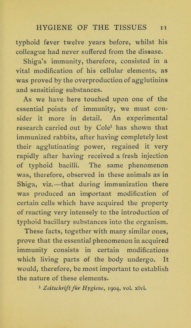 typhoid fever twelve years before, whilst his colleague had never suffered from the disease. Shiga’s immunity, therefore, consisted in a vital modification of his cellular elements, as was proved by the overproduction of agglutinins and sensitizing substances. As we have here touched upon one of the essential points of immunity, we must con- sider it more in detail. An experimental research carried out by Cole^ has shown that immunized rabbits, after having completely lost their agglutinating power, regained it very rapidly after having received a fresh injection of typhoid bacilli. The same phenomenon was, therefore, observed in these animals as in Shiga, viz.—that during immunization there was produced an important modification of certain cells which have acquired the property of reacting very intensely to the introduction of typhoid bacillary substances into the organism. These facts, together with many similar ones, prove that the essential phenomenon in acquired immunity consists in certain modifications which living parts of the body undergo. It would, therefore, be most important to establish the nature of these elements. ^ Zeitschrift fur Hygiene, 1904, vol. xlvi.