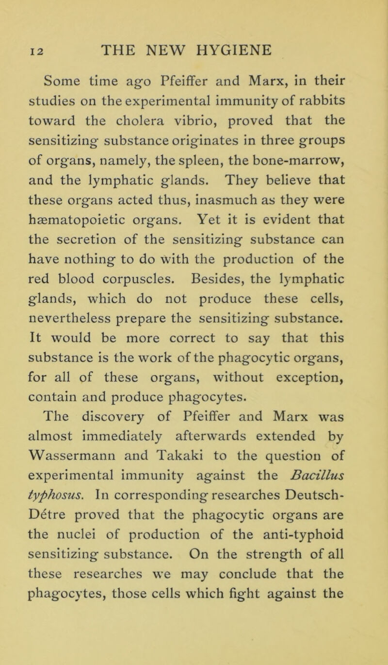 Some time ago Pfeiffer and Marx, in their studies on the experimental immunity of rabbits toward the cholera vibrio, proved that the sensitizing substance originates in three groups of organs, namely, the spleen, the bone-marrow, and the lymphatic glands. They believe that these organs acted thus, inasmuch as they were haematopoietic organs. Yet it is evident that the secretion of the sensitizing substance can have nothing to do with the production of the red blood corpuscles. Besides, the lymphatic glands, which do not produce these cells, nevertheless prepare the sensitizing substance. It would be more correct to say that this substance is the work of the phagocytic organs, for all of these organs, without exception, contain and produce phagocytes. The discovery of Pfeiffer and Marx was almost immediately afterwards extended by Wassermann and Takaki to the question of experimental immunity against the Bacillus typhosus. In corresponding researches Deutsch- Detre proved that the phagocytic organs are the nuclei of production of the anti-typhoid sensitizing substance. On the strength of all these researches we may conclude that the phagocytes, those cells which fight against the