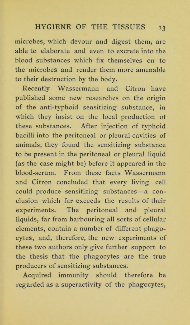 microbes, which devour and digest them, are able to elaborate and even to excrete into the blood substances which fix themselves on to the microbes and render them more amenable to their destruction by the body. Recently Wassermann and Citron have published some new researches on the origin of the anti-typhoid sensitizing substance, in which they insist on the local production ot these substances. After injection of typhoid bacilli into the peritoneal or pleural cavities of animals, they found the sensitizing substance to be present in the peritoneal or pleural liquid (as the case might be) before it appeared in the blood-serum. From these facts Wassermann and Citron concluded that every living cell could produce sensitizing substances—a con- clusion which far exceeds the results of their experiments. The peritoneal and pleural liquids, far from harbouring all sorts of cellular elements, contain a number of different phago- cytes, and, therefore, the new experiments of these two authors only give further support to the thesis that the phagocytes are the true producers of sensitizing substances. Acquired immunity should therefore be regarded as a superactivity of the phagocytes.