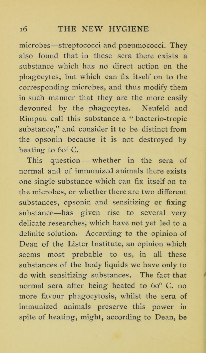 microbes—streptococci and pneumococci. They also found that in these sera there exists a substance which has no direct action on the phag'ocytes, but which can fix Itself on to the corresponding microbes, and thus modify them in such manner that they are the more easily devoured by the phag'ocytes. Neufeld and Rimpau call this substance a “ bacterio-tropic substance,” and consider it to be distinct from the opsonin because it is not destroyed by heating to 6o° C. This question — whether In the sera of normal and of immunized animals there exists one single substance which can fix itself on to the microbes, or whether there are two different substances, opsonin and sensitizing or fixing substance—has given rise to several very delicate researches, which have not yet led to a definite solution. According to the opinion of Dean of the Lister Institute, an opinion which seems most probable to us, in all these substances of the body liquids we have only to do with sensitizing substances. The fact that normal sera after being heated to 6o° C. no more favour phagocytosis, whilst the sera of immunized animals preserve this power in spite of heating, might, according to Dean, be