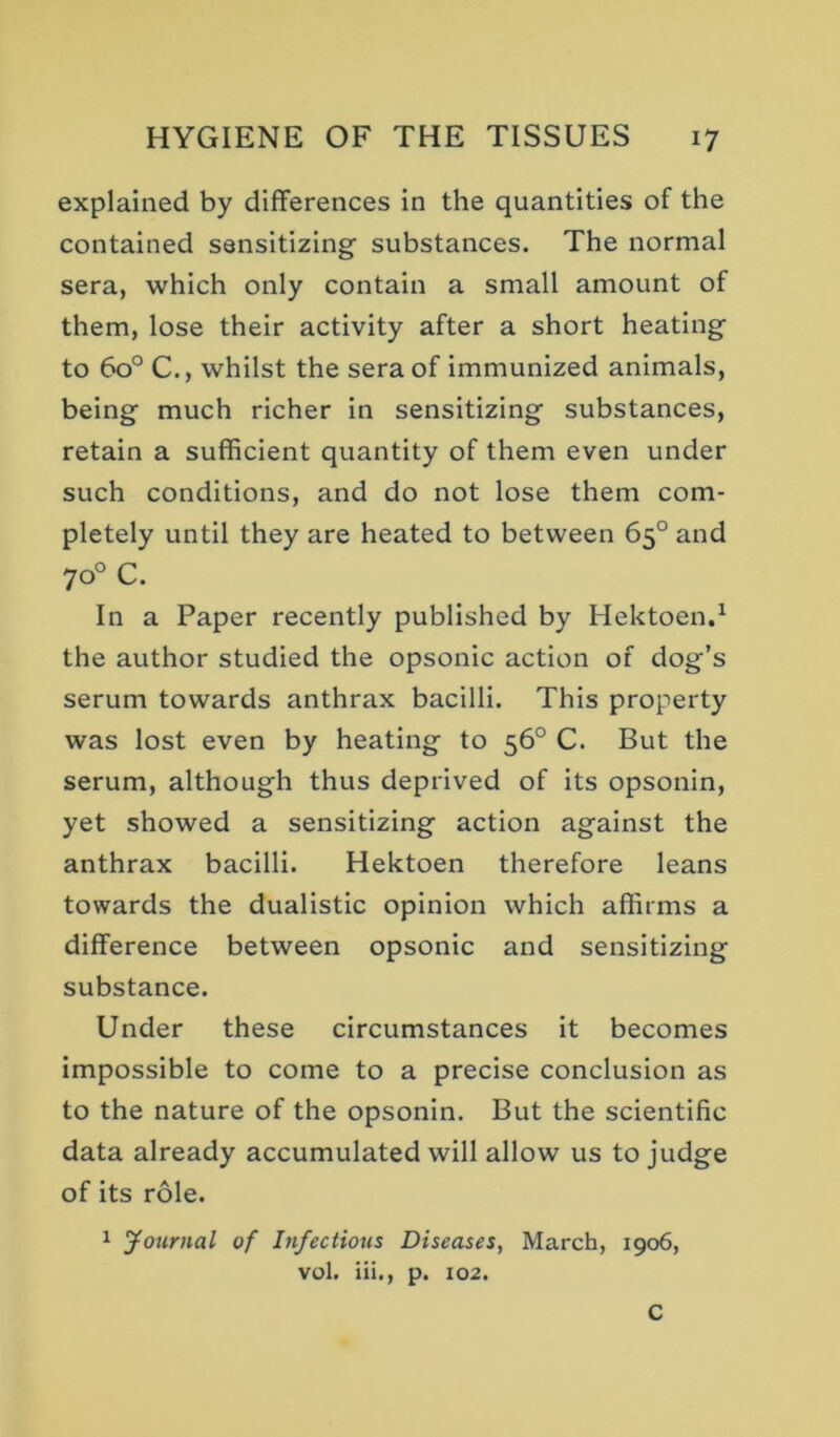 explained by differences in the quantities of the contained sensitizing substances. The normal sera, which only contain a small amount of them, lose their activity after a short heating to 60° C., whilst the sera of immunized animals, being much richer in sensitizing substances, retain a sufficient quantity of them even under such conditions, and do not lose them com- pletely until they are heated to between 65° and 70° C. In a Paper recently published by Hektoen.^ the author studied the opsonic action of dog’s serum towards anthrax bacilli. This property was lost even by heating to 56° C. But the serum, although thus deprived of its opsonin, yet showed a sensitizing action against the anthrax bacilli. Hektoen therefore leans towards the dualistic opinion which affirms a difference between opsonic and sensitizing substance. Under these circumstances it becomes impossible to come to a precise conclusion as to the nature of the opsonin. But the scientific data already accumulated will allow us to judge of its role. 1 Journal of Infectious Diseases, March, 1906, vol. Hi., p. 102. C