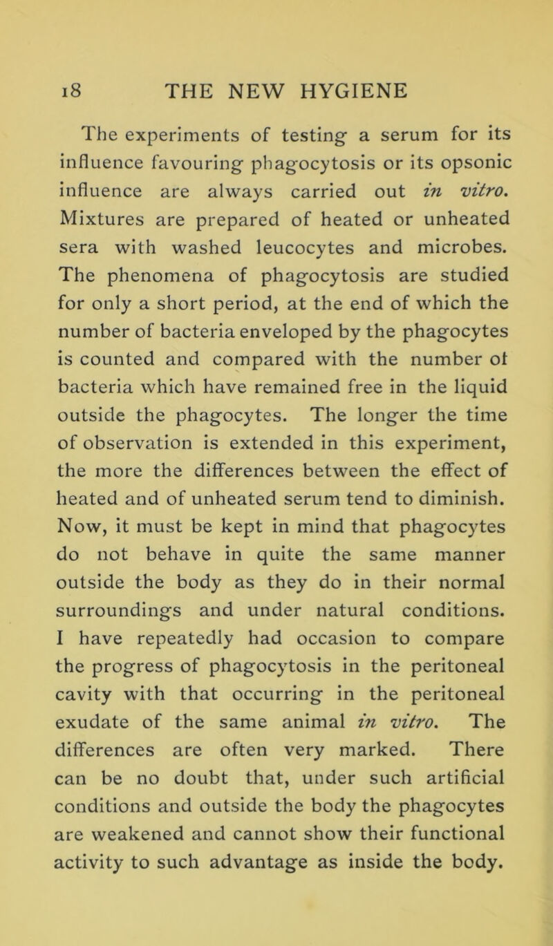 The experiments of testing a serum for its influence favouring phagocytosis or its opsonic influence are always carried out in vitro. Mixtures are prepared of heated or unheated sera with washed leucocytes and microbes. The phenomena of phagocytosis are studied for only a short period, at the end of which the number of bacteria enveloped by the phagocytes is counted and compared with the number ot bacteria which have remained free in the liquid outside the phagocytes. The longer the time of observation is extended in this experiment, the more the differences between the effect of heated and of unheated serum tend to diminish. Now, it must be kept in mind that phagocytes do not behave in quite the same manner outside the body as they do in their normal surroundings and under natural conditions. I have repeatedly had occasion to compare the progress of phagocytosis in the peritoneal cavity with that occurring in the peritoneal exudate of the same animal in vitro. The differences are often very marked. There can be no doubt that, under such artificial conditions and outside the body the phagocytes are weakened and cannot show their functional activity to such advantage as inside the body.