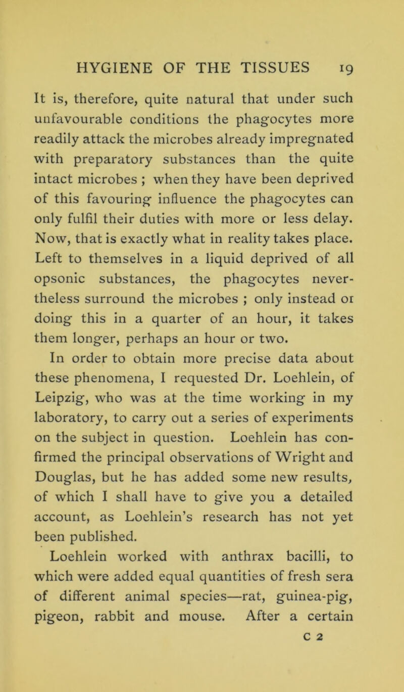It is, therefore, quite natural that under such unfavourable conditions the phagocytes more readily attack the microbes already impregnated with preparatory substances than the quite intact microbes ; when they have been deprived of this favouring influence the phagocytes can only fulfil their duties with more or less delay. Now, that is exactly what in reality takes place. Left to themselves in a liquid deprived of all opsonic substances, the phagocytes never- theless surround the microbes ; only instead 01 doing this in a quarter of an hour, it takes them longer, perhaps an hour or two. In order to obtain more precise data about these phenomena, I requested Dr. Loehlein, of Leipzig, who was at the time working in my laboratory, to carry out a series of experiments on the subject in question. Loehlein has con- firmed the principal observations of Wright and Douglas, but he has added some new results, of which I shall have to give you a detailed account, as Loehlein’s research has not yet been published. Loehlein worked with anthrax bacilli, to which were added equal quantities of fresh sera of different animal species—rat, guinea-pig, pigeon, rabbit and mouse. After a certain