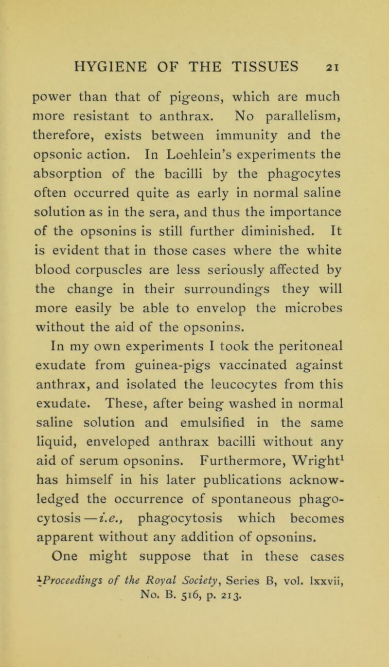 power than that of pigeons, which are much more resistant to anthrax. No parallelism, therefore, exists between immunity and the opsonic action. In Loehlein’s experiments the absorption of the bacilli by the phagocytes often occurred quite as early in normal saline solution as in the sera, and thus the importance of the opsonins is still further diminished. It is evident that in those cases where the white blood corpuscles are less seriously affected by the change in their surroundings they will more easily be able to envelop the microbes without the aid of the opsonins. In my own experiments I took the peritoneal exudate from guinea-pigs vaccinated against anthrax, and isolated the leucocytes from this exudate. These, after being washed in normal saline solution and emulsified in the same liquid, enveloped anthrax bacilli without any aid of serum opsonins. Furthermore, Wright^ has himself in his later publications acknow- ledged the occurrence of spontaneous phago- cytosis— i.e., phagocytosis which becomes apparent without any addition of opsonins. One might suppose that in these cases ^Proceedings of the Royal Society, Series B, vol. Ixxvii, No. B. 516, p. 213.