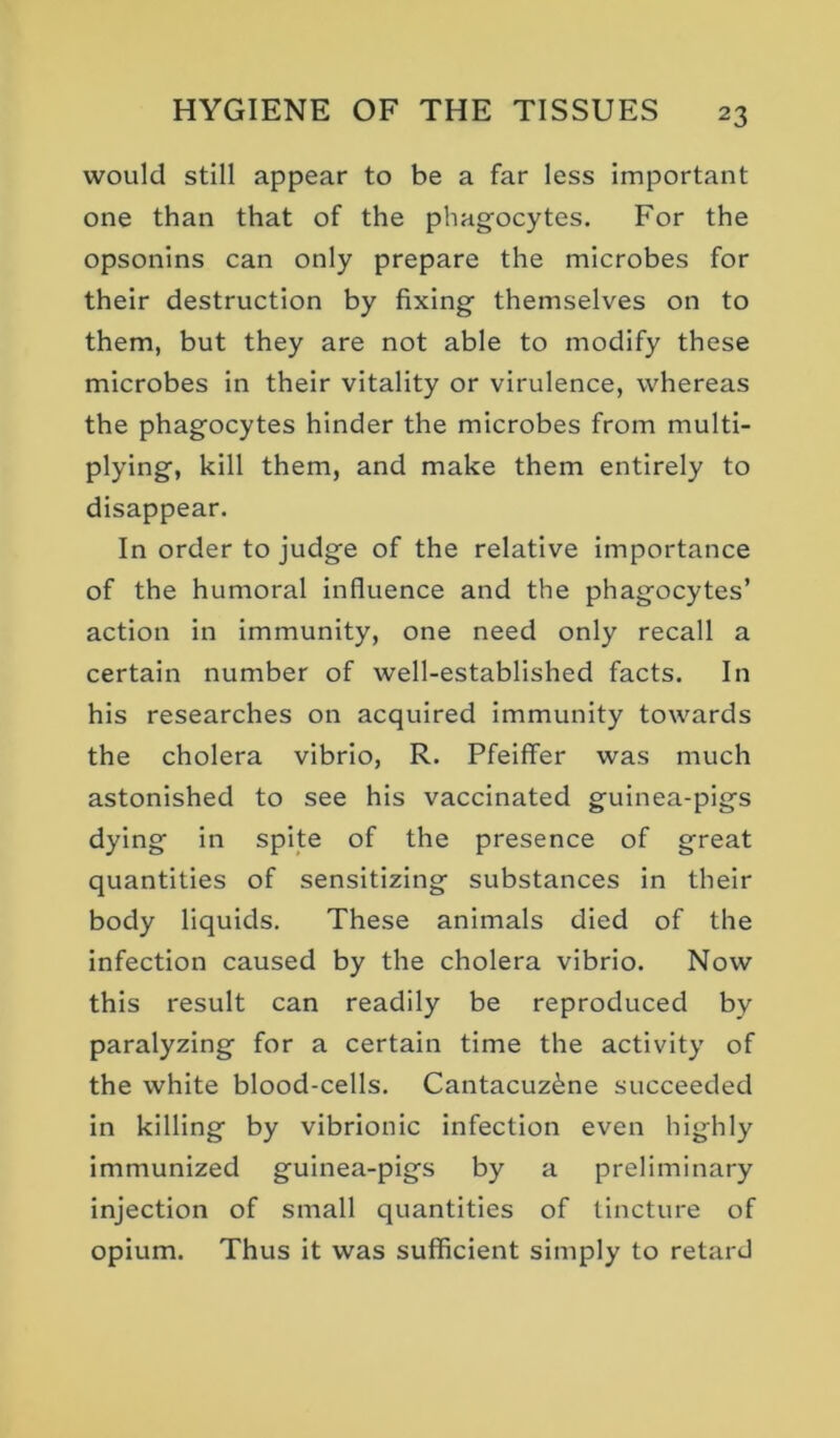 would still appear to be a far less important one than that of the phagocytes. For the opsonins can only prepare the microbes for their destruction by fixing themselves on to them, but they are not able to modify these microbes in their vitality or virulence, whereas the phagocytes hinder the microbes from multi- plying, kill them, and make them entirely to disappear. In order to judge of the relative importance of the humoral influence and the phagocytes’ action in immunity, one need only recall a certain number of well-established facts. In his researches on acquired immunity towards the cholera vibrio, R. Pfeiffer was much astonished to see his vaccinated guinea-pigs dying in spite of the presence of great quantities of sensitizing substances in their body liquids. These animals died of the infection caused by the cholera vibrio. Now this result can readily be reproduced by paralyzing for a certain time the activity of the white blood-cells. Cantacuz^ne succeeded in killing by vibrionic infection even highly immunized guinea-pigs by a preliminary injection of small quantities of tincture of opium. Thus it was sufficient simply to retard