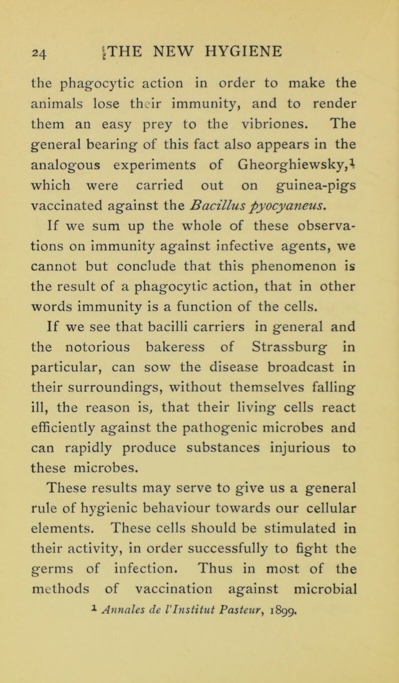 the phagocytic action in order to make the animals lose their immunity, and to render them an easy prey to the vibriones. The general bearing of this fact also appears in the analog'ous experiments of Gheorghiewsky,! which were carried out on guinea-pigs vaccinated against the Bacillus pyocyaneus. If we sum up the whole of these observa- tions on Immunity against infective agents, we cannot but conclude that this phenomenon is the result of a phagocytic action, that in other words immunity is a function of the cells. If we see that bacilli carriers in general and the notorious bakeress of Strassburg in particular, can sow the disease broadcast in their surroundings, without themselves falling ill, the reason is, that their living cells react efficiently against the pathogenic microbes and can rapidly produce substances injurious to these microbes. These results may serve to give us a general rule of hygienic behaviour towards our cellular elements. These cells should be stimulated in their activity, in order successfully to fight the germs of infection. Thus In most of the methods of vaccination against microbial Annales dc VInstitut Pasteur, 1899.