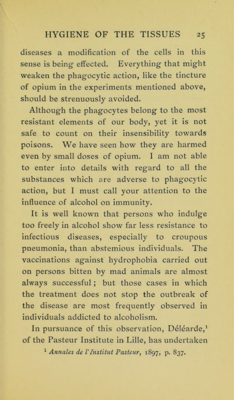 diseases a modification of the cells In this sense is being effected. Everything that might weaken the phagocytic action, like the tincture of opium in the experiments mentioned above, should be strenuously avoided. Although the phagocytes belong to the most resistant elements of our body, yet it is not safe to count on their insensibility towards poisons. We have seen how they are harmed even by small doses of opium. I am not able to enter Into details with regard to all the substances which are adverse to phagocytic action, but I must call your attention to the influence of alcohol on immunity. It is well known that persons who indulge too freely in alcohol show far less resistance to infectious diseases, especially to croupous pneumonia, than abstemious individuals. The vaccinations against hydrophobia carried out on persons bitten by mad animals are almost always successful; but those cases in which the treatment does not stop the outbreak of the disease are most frequently observed in individuals addicted to alcoholism. In pursuance of this observation, D^l^arde,' of the Pasteur Institute in Lille, has undertaken