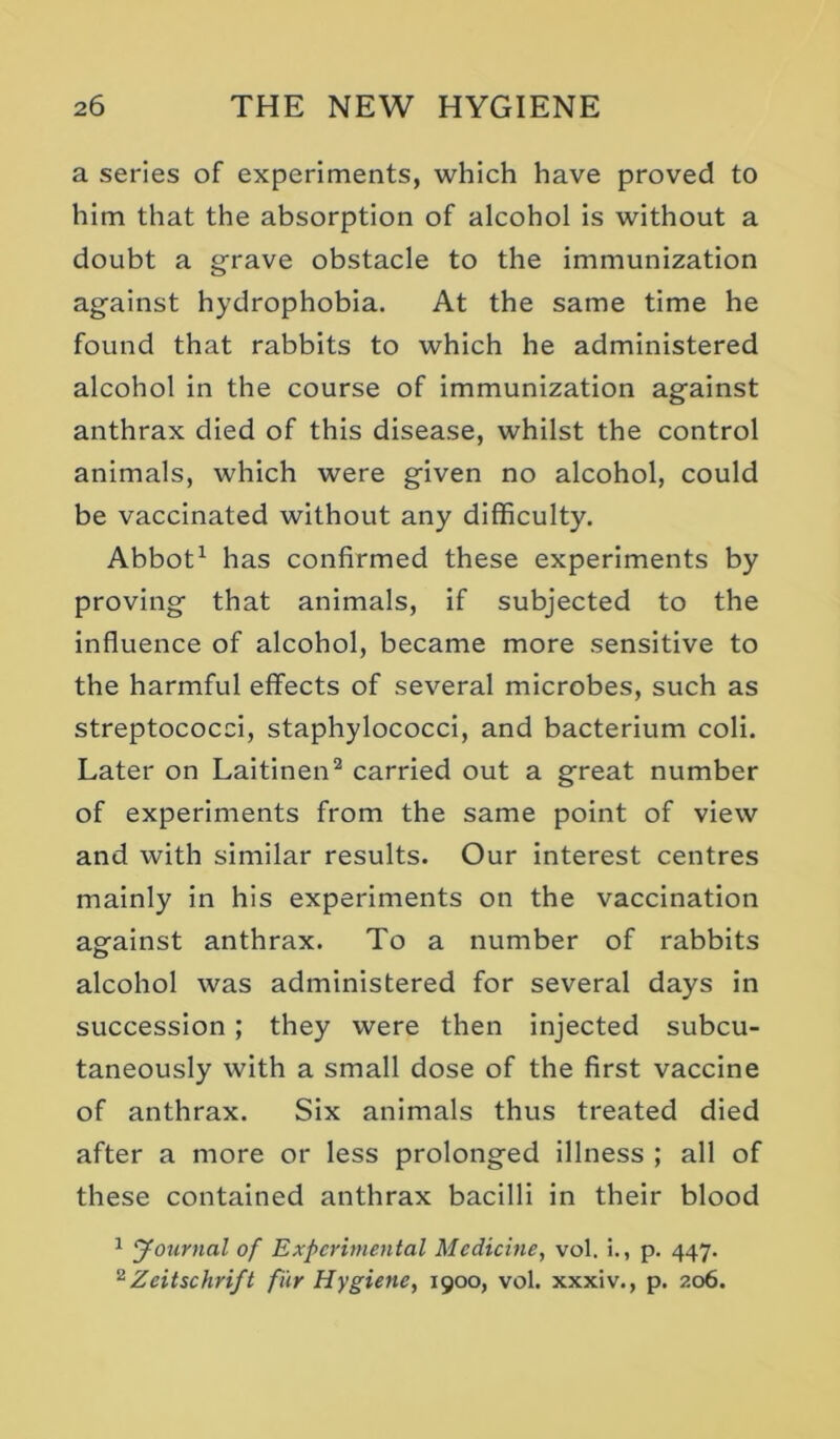 a series of experiments, which have proved to him that the absorption of alcohol Is without a doubt a grave obstacle to the immunization against hydrophobia. At the same time he found that rabbits to which he administered alcohol in the course of immunization against anthrax died of this disease, whilst the control animals, which were given no alcohol, could be vaccinated without any difficulty. Abbot^ has confirmed these experiments by proving that animals, if subjected to the influence of alcohol, became more sensitive to the harmful effects of several microbes, such as streptococci, staphylococci, and bacterium coli. Later on Laitinen^ carried out a great number of experiments from the same point of view and with similar results. Our Interest centres mainly in his experiments on the vaccination asfalnst anthrax. To a number of rabbits alcohol was administered for several days in succession; they were then injected subcu- taneously with a small dose of the first vaccine of anthrax. Six animals thus treated died after a more or less prolonged illness ; all of these contained anthrax bacilli in their blood 1 Journal of Experimental Medicine, vol. i., p. 447. ^Zeitschrift fur Hygiene, 1900, vol. xxxiv., p. 206.