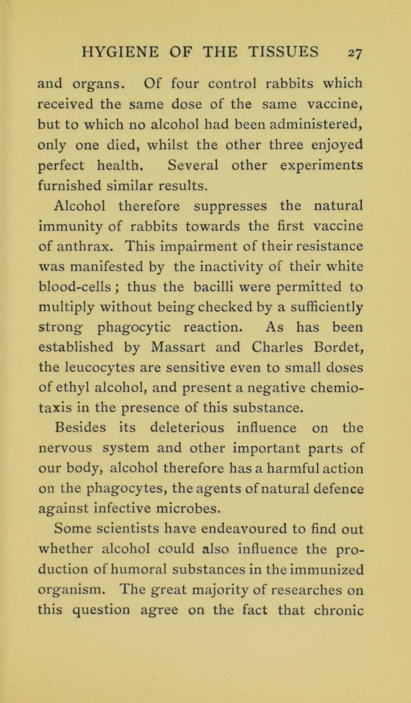 and organs. Of four control rabbits which received the same dose of the same vaccine, but to which no alcohol had been administered, only one died, whilst the other three enjoyed perfect health. Several other experiments furnished similar results. Alcohol therefore suppresses the natural immunity of rabbits towards the first vaccine of anthrax. This impairment of their resistance was manifested by the inactivity of their white blood-cells ; thus the bacilli were permitted to multiply without being checked by a sufficiently strong phagocytic reaction. As has been established by Massart and Charles Bordet, the leucocytes are sensitive even to small doses of ethyl alcohol, and present a negative chemio- taxis in the presence of this substance. Besides its deleterious influence on the nervous system and other important parts of our body, alcohol therefore has a harmful action on the phagocytes, the agents of natural defence against infective microbes. Some scientists have endeavoured to find out whether alcohol could also influence the pro- duction of humoral substances in the immunized organism. The great majority of researches on this question agree on the fact that chronic