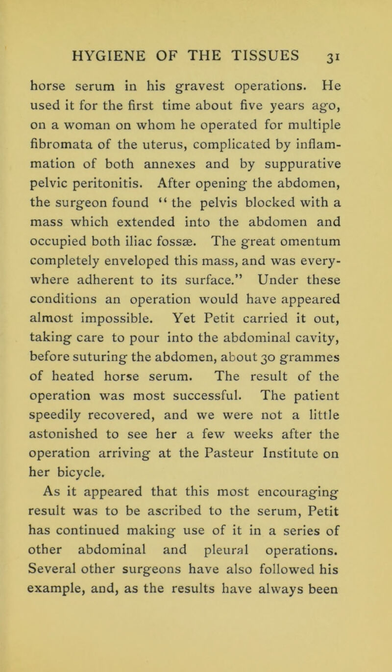 horse serum in his gravest operations. He used it for the first time about five years ago, on a woman on whom he operated for multiple fibromata of the uterus, complicated by inflam- mation of both annexes and by suppurative pelvic peritonitis. After opening the abdomen, the surgeon found “ the pelvis blocked with a mass which extended into the abdomen and occupied both iliac fossae. The great omentum completely enveloped this mass, and was every- where adherent to its surface.” Under these conditions an operation would have appeared almost impossible. Yet Petit carried it out, taking care to pour into the abdominal cavity, before suturing the abdomen, about 30 grammes of heated horse serum. The result of the operation was most successful. The patient speedily recovered, and we were not a little astonished to see her a few weeks after the operation arriving at the Pasteur Institute on her bicycle. As it appeared that this most encouraging result was to be ascribed to the serum. Petit has continued making use of it in a series of other abdominal and pleural operations. Several other surgeons have also followed his example, and, as the results have always been