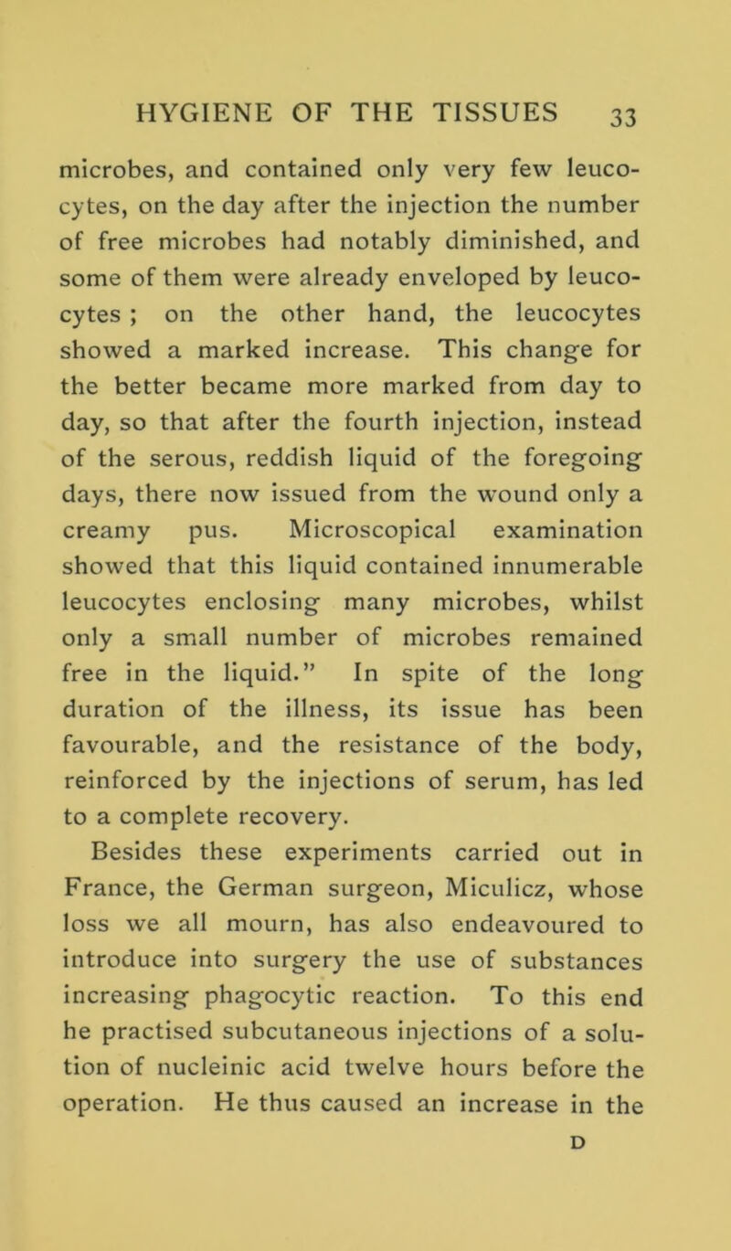 microbes, and contained only very few leuco- cytes, on the day after the injection the number of free microbes had notably diminished, and some of them were already enveloped by leuco- cytes ; on the other hand, the leucocytes showed a marked increase. This change for the better became more marked from day to day, so that after the fourth injection, instead of the serous, reddish liquid of the foregoing days, there now issued from the wound only a creamy pus. Microscopical examination showed that this liquid contained innumerable leucocytes enclosing many microbes, whilst only a small number of microbes remained free in the liquid.” In spite of the long duration of the illness, its issue has been favourable, and the resistance of the body, reinforced by the injections of serum, has led to a complete recovery. Besides these experiments carried out in France, the German surgeon, Miculicz, whose loss we all mourn, has also endeavoured to introduce into surgery the use of substances increasing phagocytic reaction. To this end he practised subcutaneous injections of a solu- tion of nucleinic acid twelve hours before the operation. He thus caused an increase in the D