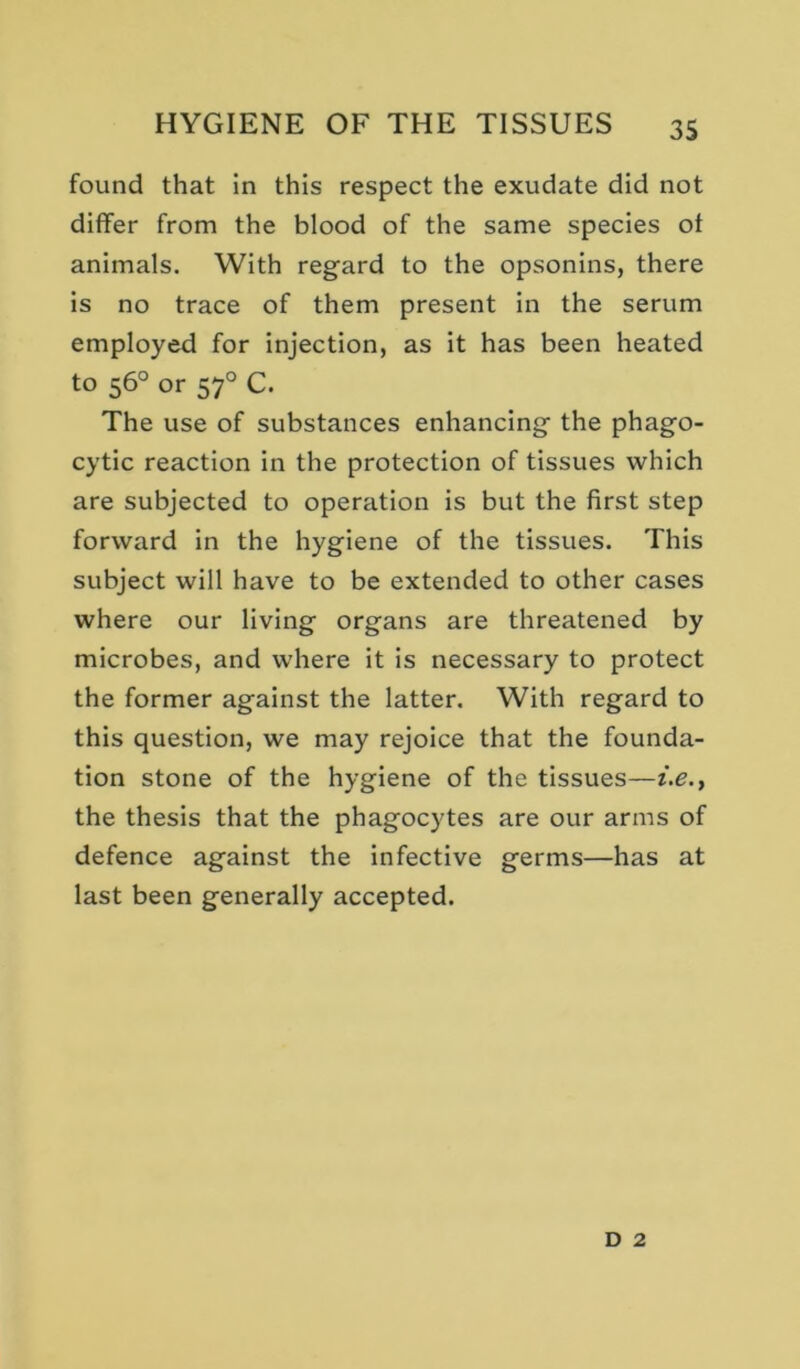 found that in this respect the exudate did not differ from the blood of the same species of animals. With regard to the opsonins, there is no trace of them present in the serum employed for injection, as it has been heated to 56° or 57° C. The use of substances enhancing the phago- cytic reaction in the protection of tissues which are subjected to operation is but the first step forward in the hygiene of the tissues. This subject will have to be extended to other cases where our living organs are threatened by microbes, and where it is necessary to protect the former against the latter. With regard to this question, we may rejoice that the founda- tion stone of the hygiene of the tissues—i.e.y the thesis that the phagocytes are our arms of defence against the infective germs—has at last been generally accepted. D 2