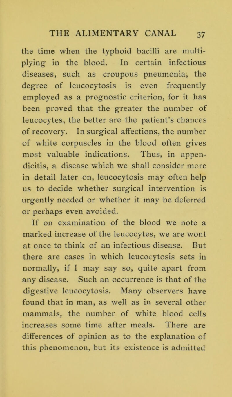 the time when the typhoid bacilli are multi- plying in the blood. In certain infectious diseases, such as croupous pneumonia, the degree of leucocytosis is even frequently employed as a prognostic criterion, for it has been proved that the greater the number of leucocytes, the better are the patient’s chances of recovery. In surgical affections, the number of white corpuscles in the blood often gives most valuable indications. Thus, in appen- dicitis, a disease which we shall consider more in detail later on, leucocytosis may often help us to decide whether surgical intervention is urgently needed or whether it may be deferred or perhaps even avoided. If on examination of the blood we note a marked increase of the leucocytes, we are wont at once to think of an infectious disease. But there are cases in which leucocytosis sets in normally, if I may say so, quite apart from any disease. Such an occurrence is that of the digestive leucocytosis. Many observers have found that in man, as well as in several other mammals, the number of white blood cells increases some time after meals. There are differences of opinion as to the explanation of this phenomenon, but its existence is admitted