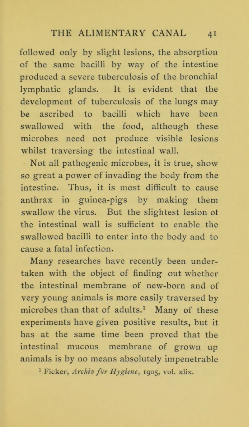 followed only by slight lesions, the absorption of the same bacilli by way of the intestine produced a severe tuberculosis of the bronchial lymphatic glands. It is evident that the development of tuberculosis of the lungs may be ascribed to bacilli which have been swallowed with the food, although these microbes need not produce visible lesions whilst traversing the intestinal wall. Not all pathogenic microbes, it is true, show so great a power of invading the body from the intestine. Thus, it is most difficult to cause anthrax in guinea-pigs by making them swallow the virus. But the slightest lesion ot the intestinal wall is sufficient to enable the swallowed bacilli to enter into the body and to cause a fatal infection. Many researches have recently been under- taken with the object of finding out whether the intestinal membrane of new-born and of very young animals is more easily traversed by microbes than that of adults.^ Many of these experiments have given positive results, but it has at the same time been proved that the intestinal mucous membrane of grown up animals is by no means absolutely impenetrable ^ Ficker, Archiv fur Hygiene, 1905, vol. xlix.