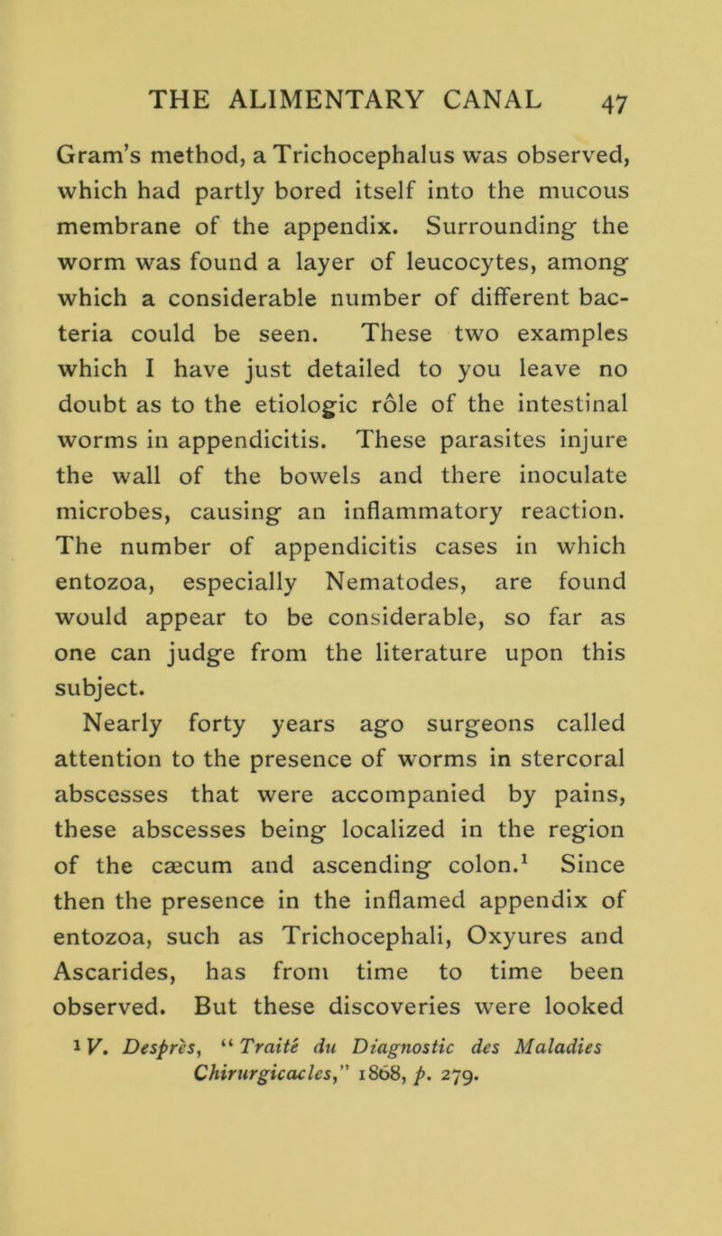 Gram’s method, a Trichocephalus was observed, which had partly bored itself into the mucous membrane of the appendix. Surrounding the worm was found a layer of leucocytes, among which a considerable number of different bac- teria could be seen. These two examples which I have just detailed to you leave no doubt as to the etiologic role of the intestinal worms in appendicitis. These parasites injure the wall of the bowels and there inoculate microbes, causing an inflammatory reaction. The number of appendicitis cases in which entozoa, especially Nematodes, are found would appear to be considerable, so far as one can judge from the literature upon this subject. Nearly forty years ago surgeons called attention to the presence of worms in stercoral abscesses that were accompanied by pains, these abscesses being localized in the region of the caecum and ascending colon.^ Since then the presence in the inflamed appendix of entozoa, such as Trichocephali, Oxyures and Ascarides, has from time to time been observed. But these discoveries were looked 1V. Despres, “ Traite du Diagnostic dcs Maladies Chirurgicacles, 1868, p. 279.