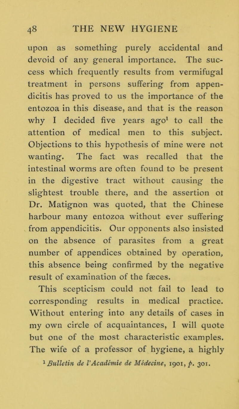 upon as something purely accidental and devoid of any general importance. The suc- cess which frequently results from vermifugal treatment in persons suffering from appen- dicitis has proved to us the Importance of the entozoa in this disease, and that is the reason why I decided five years ago* to call the attention of medical men to this subject. Objections to this hypothesis of mine were not wanting. The fact was recalled that the intestinal worms are often found to be present in the digestive tract without causing the slightest trouble there, and the assertion ot Dr. Matignon was quoted, that the Chinese harbour many entozoa without ever suffering from appendicitis. Our opponents also insisted on the absence of parasites from a great number of appendices obtained by operation, this absence being confirmed by the negative result of examination of the faeces. This scepticism could not fail to lead to corresponding results in medical practice. Without entering into any details of cases in my own circle of acquaintances, I will quote but one of the most characteristic examples. The wife of a professor of hygiene, a highly ^Bulletin de VAcademie de Medecine, 1901, />. 301.