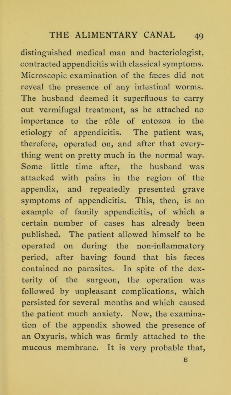 distinguished medical man and bacteriologist, contracted appendicitis with classical symptoms. Microscopic examination of the faeces did not reyeal the presence of any intestinal worms. The husband deemed it superfluous to carry out vermifugal treatment, as he attached no importance to the role of entozoa in the etiology of appendicitis. The patient was, therefore, operated on, and after that every- thing went on pretty much in the normal way. Some little time after, the husband was attacked with pains in the region of the appendix, and repeatedly presented grave symptoms of appendicitis. This, then, is an example of family appendicitis, of which a certain number of cases has already been published. The patient allowed himself to be operated on during the non-inflammatory period, after having found that his faeces contained no parasites. In spite of the dex- terity of the surgeon, the operation was followed by unpleasant complications, which persisted for several months and which caused the patient much anxiety. Now, the examina- tion of the appendix showed the presence of an Oxyuris, which was firmly attached to the mucous membrane. It is very probable that, E