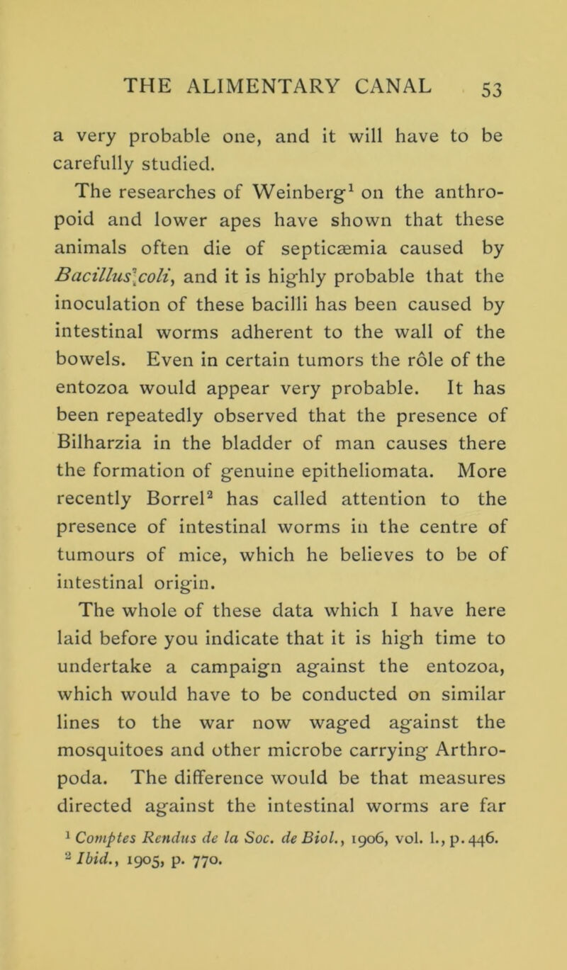 a very probable one, and it will have to be carefully studied. The researches of Weinberg-^ on the anthro- poid and lower apes have shown that these animals often die of septicaemia caused by Bactllus\coli, and it is highly probable that the inoculation of these bacilli has been caused by intestinal worms adherent to the wall of the bowels. Even in certain tumors the role of the entozoa would appear very probable. It has been repeatedly observed that the presence of Bilharzia in the bladder of man causes there the formation of genuine epitheliomata. More recently BorreH has called attention to the presence of intestinal worms in the centre of tumours of mice, which he believes to be of intestinal origin. The whole of these data which I have here laid before you indicate that it is high time to undertake a campaign against the entozoa, which would have to be conducted on similar lines to the war now waged against the mosquitoes and other microbe carrying Arthro- poda. The difference would be that measures directed against the intestinal worms are far 1 Comptes Rendtis de la Soc, de Biol., 1906, vol. 1., p.446. 2 Ibid., 1905, p, 770.